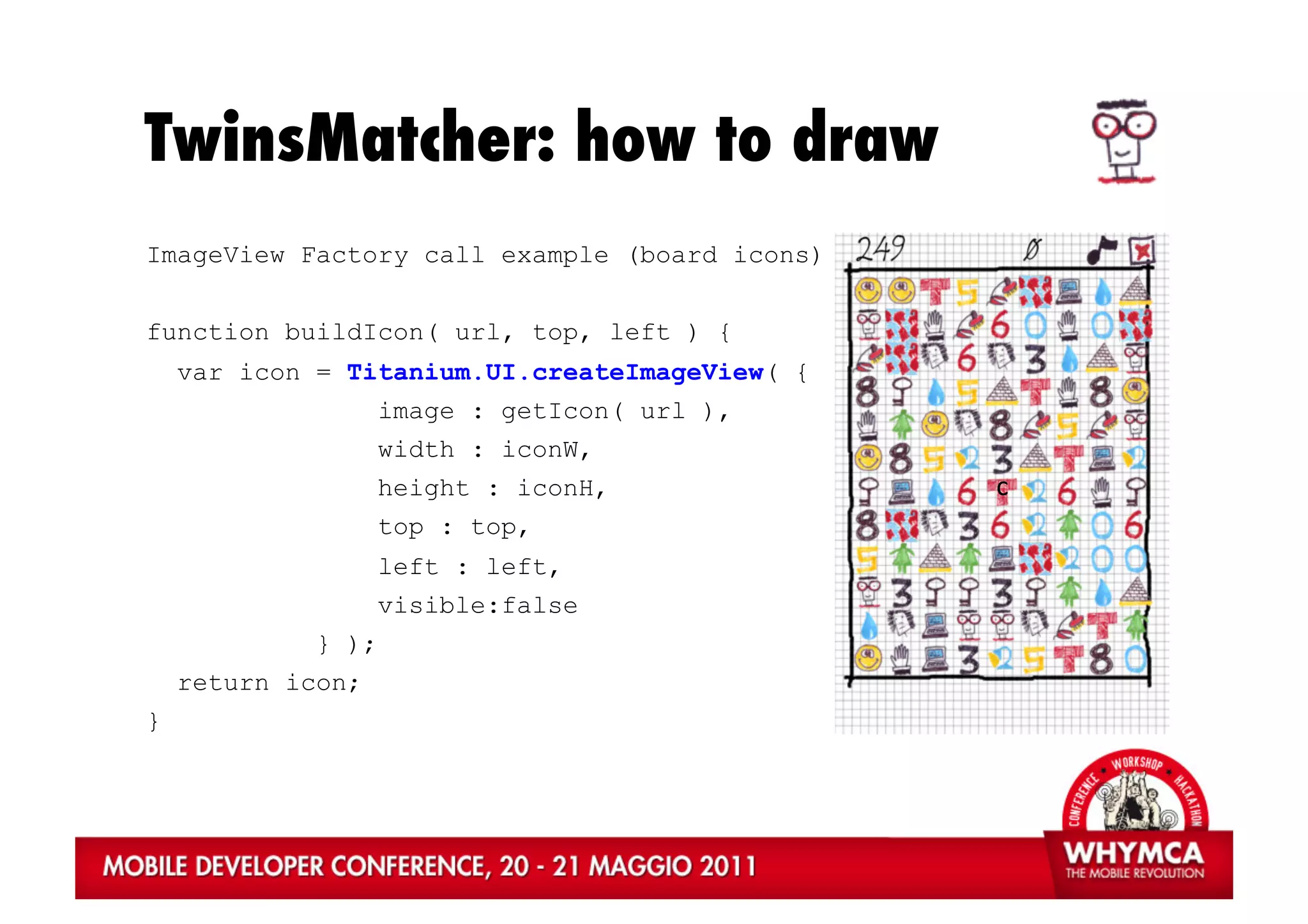 TwinsMatcher: how to draw
ImageView Factory call example (board icons)


function buildIcon( url, top, left ) {
    var icon = Titanium.UI.createImageView( {
                    image : getIcon( url ),
                    width : iconW,
                    height : iconH,             c	
  
                    top : top,
                    left : left,
                    visible:false
             } );
    return icon;
}
 