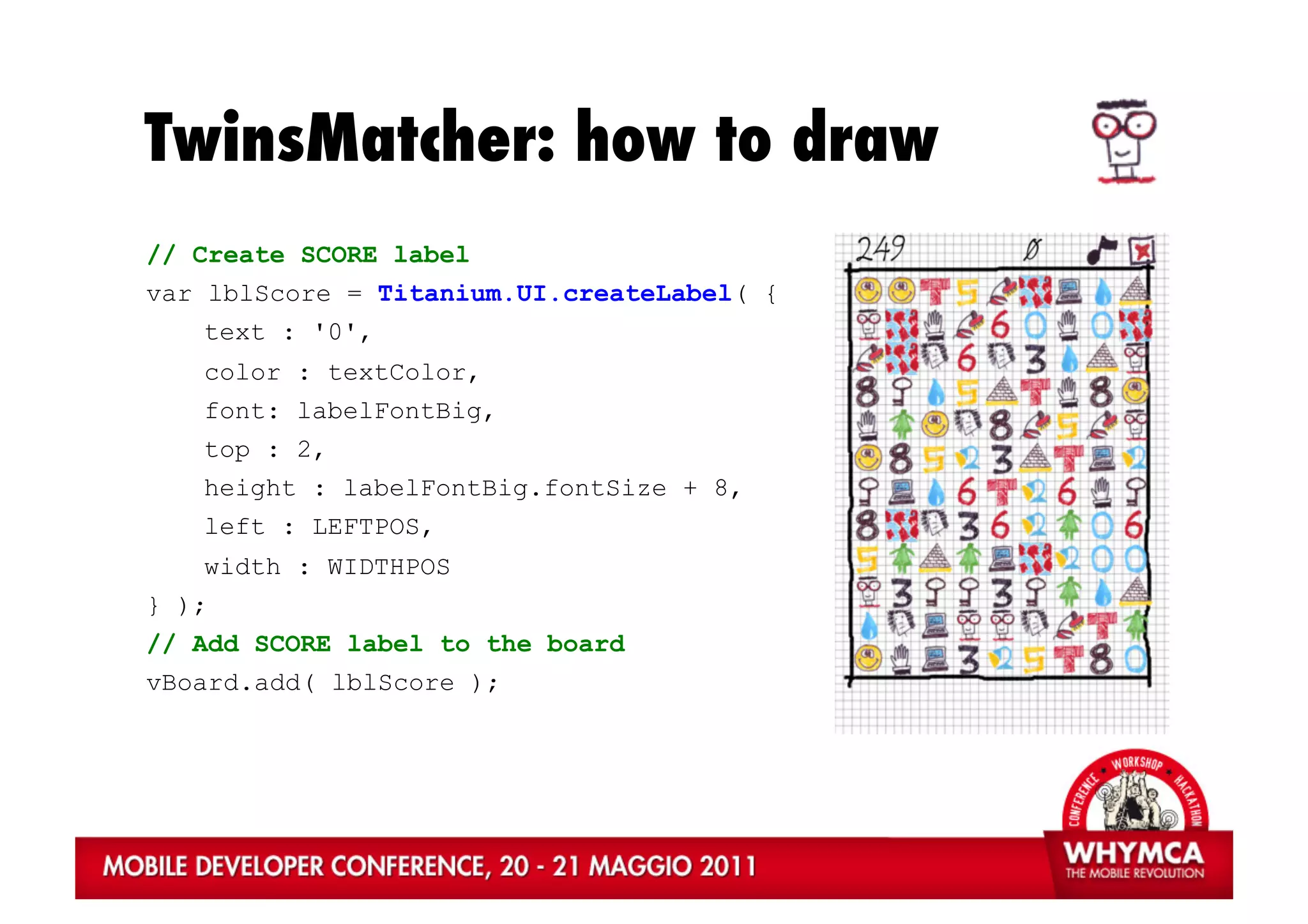 TwinsMatcher: how to draw
// Create SCORE label
var lblScore = Titanium.UI.createLabel( {
   text : '0',
   color : textColor,
   font: labelFontBig,
   top : 2,
   height : labelFontBig.fontSize + 8,
   left : LEFTPOS,
    width : WIDTHPOS
} );
// Add SCORE label to the board
vBoard.add( lblScore );
 