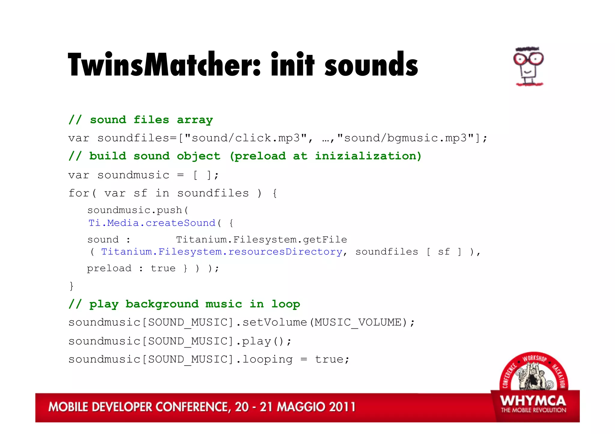 TwinsMatcher: init sounds
// sound files array
var soundfiles=["sound/click.mp3", …,"sound/bgmusic.mp3"];
// build sound object (preload at inizialization)
var soundmusic = [ ];
for( var sf in soundfiles ) {
    soundmusic.push(
    Ti.Media.createSound( {
    sound :       Titanium.Filesystem.getFile
    ( Titanium.Filesystem.resourcesDirectory, soundfiles [ sf ] ),
    preload : true } ) );
}
// play background music in loop
soundmusic[SOUND_MUSIC].setVolume(MUSIC_VOLUME);
soundmusic[SOUND_MUSIC].play();
soundmusic[SOUND_MUSIC].looping = true;
 