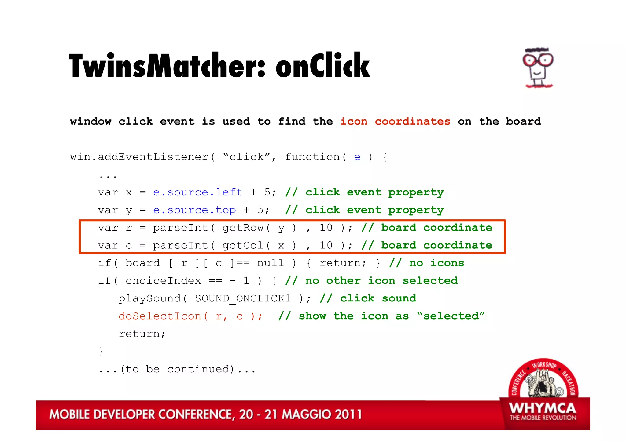 TwinsMatcher: onClick
window click event is used to find the icon coordinates on the board


win.addEventListener( “click”, function( e ) {
   ...
   var x = e.source.left + 5; // click event property
   var y = e.source.top + 5;      // click event property
   var r = parseInt( getRow( y ) , 10 ); // board coordinate
   var c = parseInt( getCol( x ) , 10 ); // board coordinate
   if( board [ r ][ c ]== null ) { return; } // no icons
   if( choiceIndex == - 1 ) { // no other icon selected
         playSound( SOUND_ONCLICK1 ); // click sound
         doSelectIcon( r, c );   // show the icon as “selected”
         return;
   }
   ...(to be continued)...
 