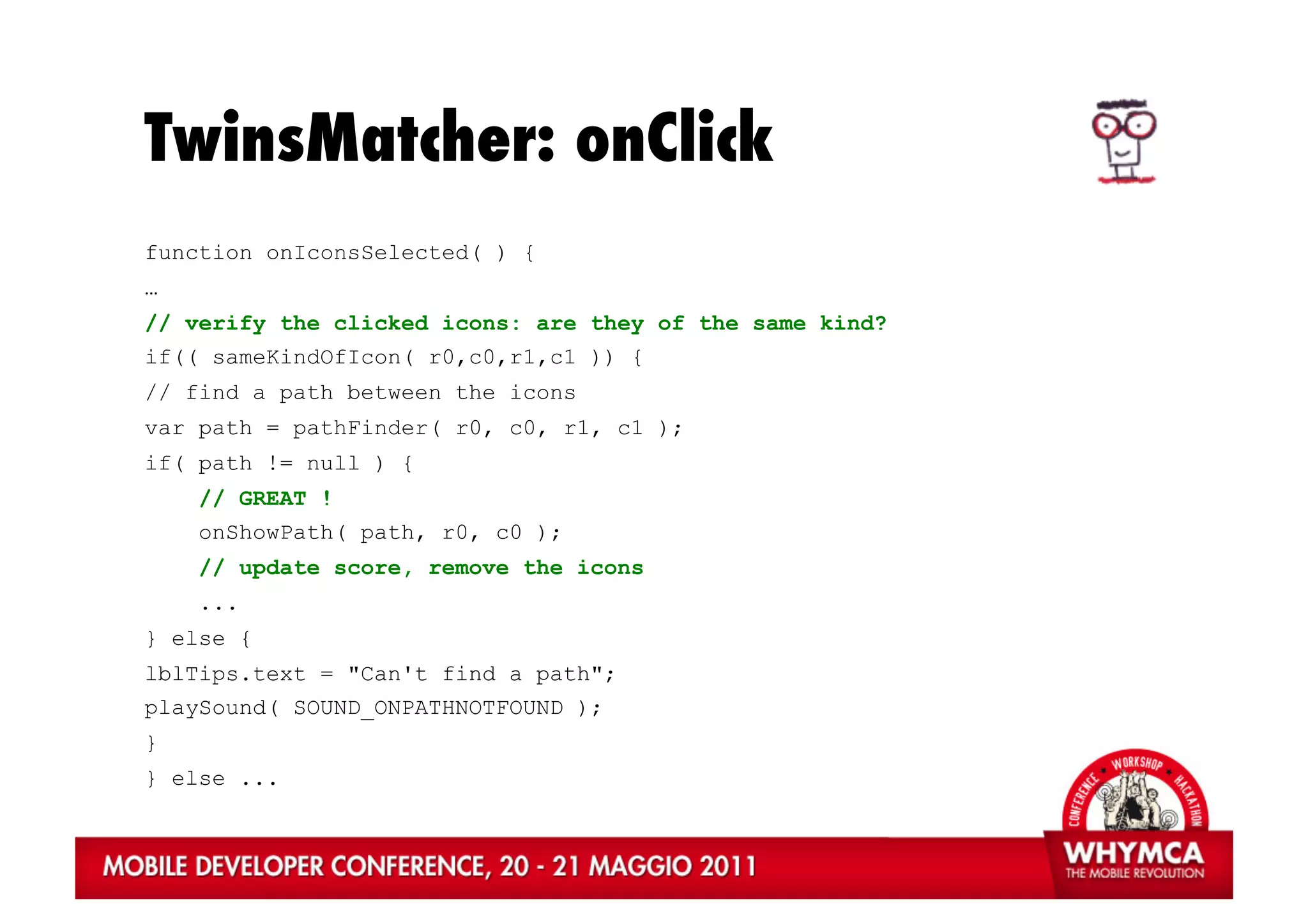 TwinsMatcher: onClick
function onIconsSelected( ) {
…
// verify the clicked icons: are they of the same kind?
if(( sameKindOfIcon( r0,c0,r1,c1 )) {
// find a path between the icons
var path = pathFinder( r0, c0, r1, c1 );
if( path != null ) {
    // GREAT !
    onShowPath( path, r0, c0 );
    // update score, remove the icons
    ...
} else {
lblTips.text = "Can't find a path";
playSound( SOUND_ONPATHNOTFOUND );
}
} else ...
 