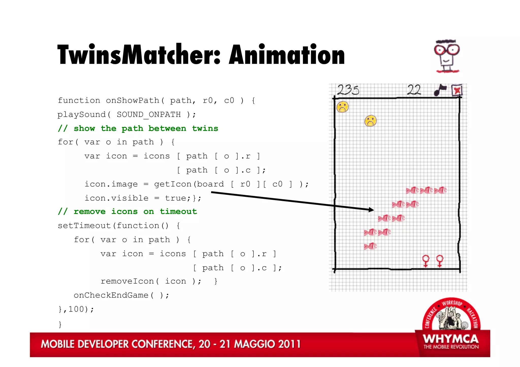 TwinsMatcher: Animation
function onShowPath( path, r0, c0 ) {
playSound( SOUND_ONPATH );
// show the path between twins
for( var o in path ) {
      var icon = icons [ path [ o ].r ]
                         [ path [ o ].c ];
      icon.image = getIcon(board [ r0 ][ c0 ] );
      icon.visible = true;};
// remove icons on timeout
setTimeout(function() {
    for( var o in path ) {
          var icon = icons [ path [ o ].r ]
                             [ path [ o ].c ];
          removeIcon( icon );    }
    onCheckEndGame( );
},100);
}
 