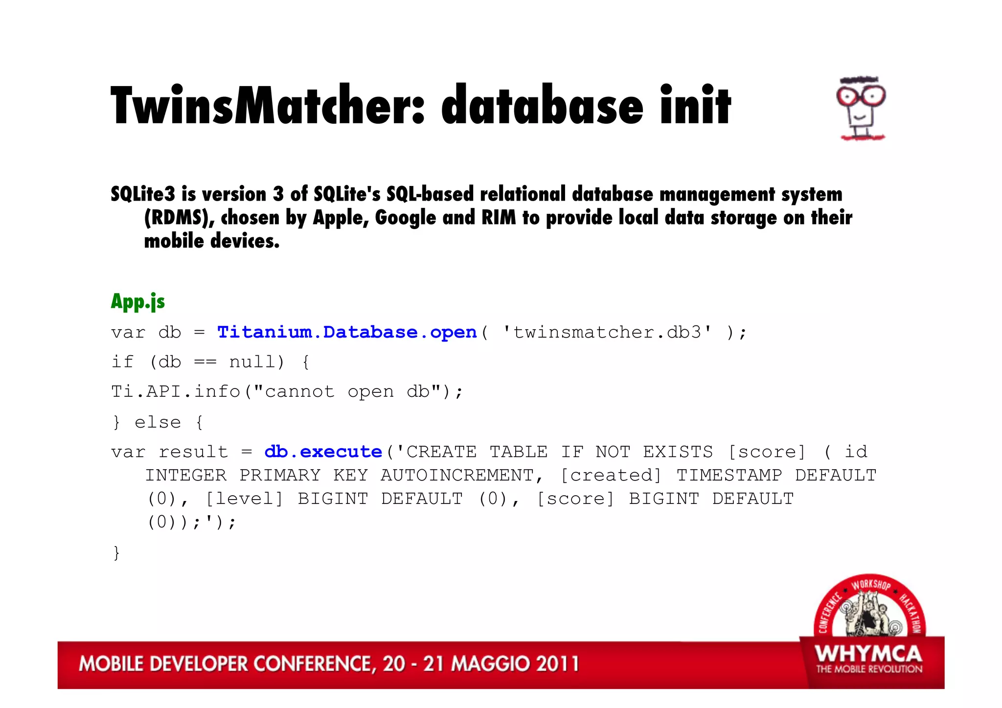 TwinsMatcher: database init
SQLite3 is version 3 of SQLite's SQL-based relational database management system
    (RDMS), chosen by Apple, Google and RIM to provide local data storage on their
    mobile devices.


App.js
var db = Titanium.Database.open( 'twinsmatcher.db3' );
if (db == null) {
Ti.API.info("cannot open db");
} else {
var result = db.execute('CREATE TABLE IF NOT EXISTS [score] ( id
   INTEGER PRIMARY KEY AUTOINCREMENT, [created] TIMESTAMP DEFAULT
   (0), [level] BIGINT DEFAULT (0), [score] BIGINT DEFAULT
   (0));');
}
 