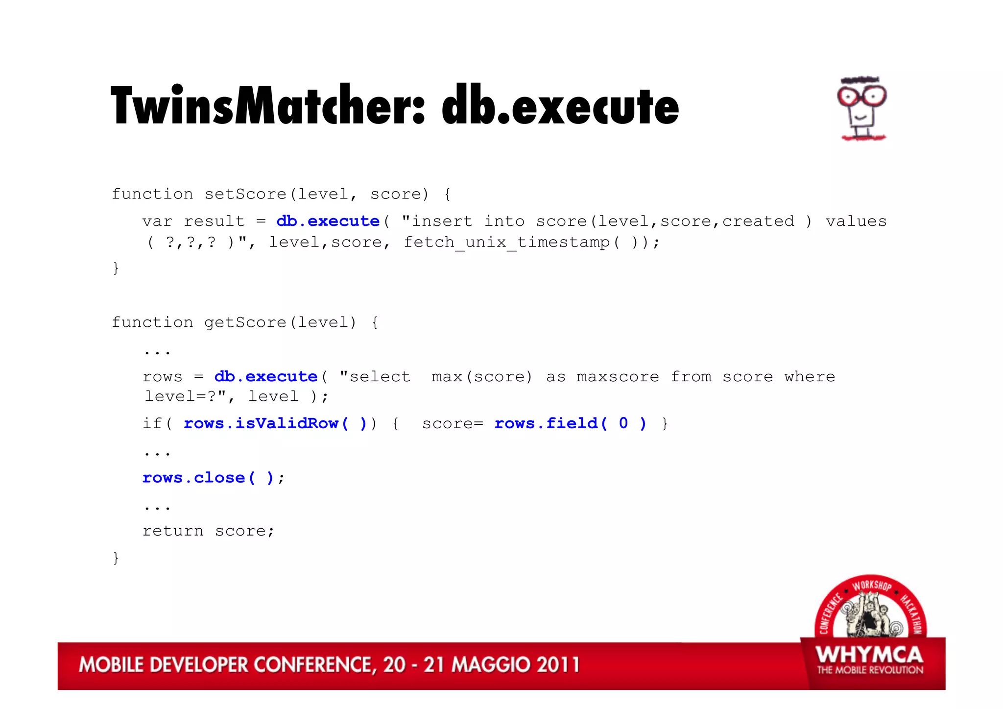 TwinsMatcher: db.execute
function setScore(level, score) {
    var result = db.execute( "insert into score(level,score,created ) values
    ( ?,?,? )", level,score, fetch_unix_timestamp( ));
}


function getScore(level) {
    ...
    rows = db.execute( "select    max(score) as maxscore from score where
    level=?", level );
    if( rows.isValidRow( )) {    score= rows.field( 0 ) }
    ...
    rows.close( );
    ...
    return score;
}
 