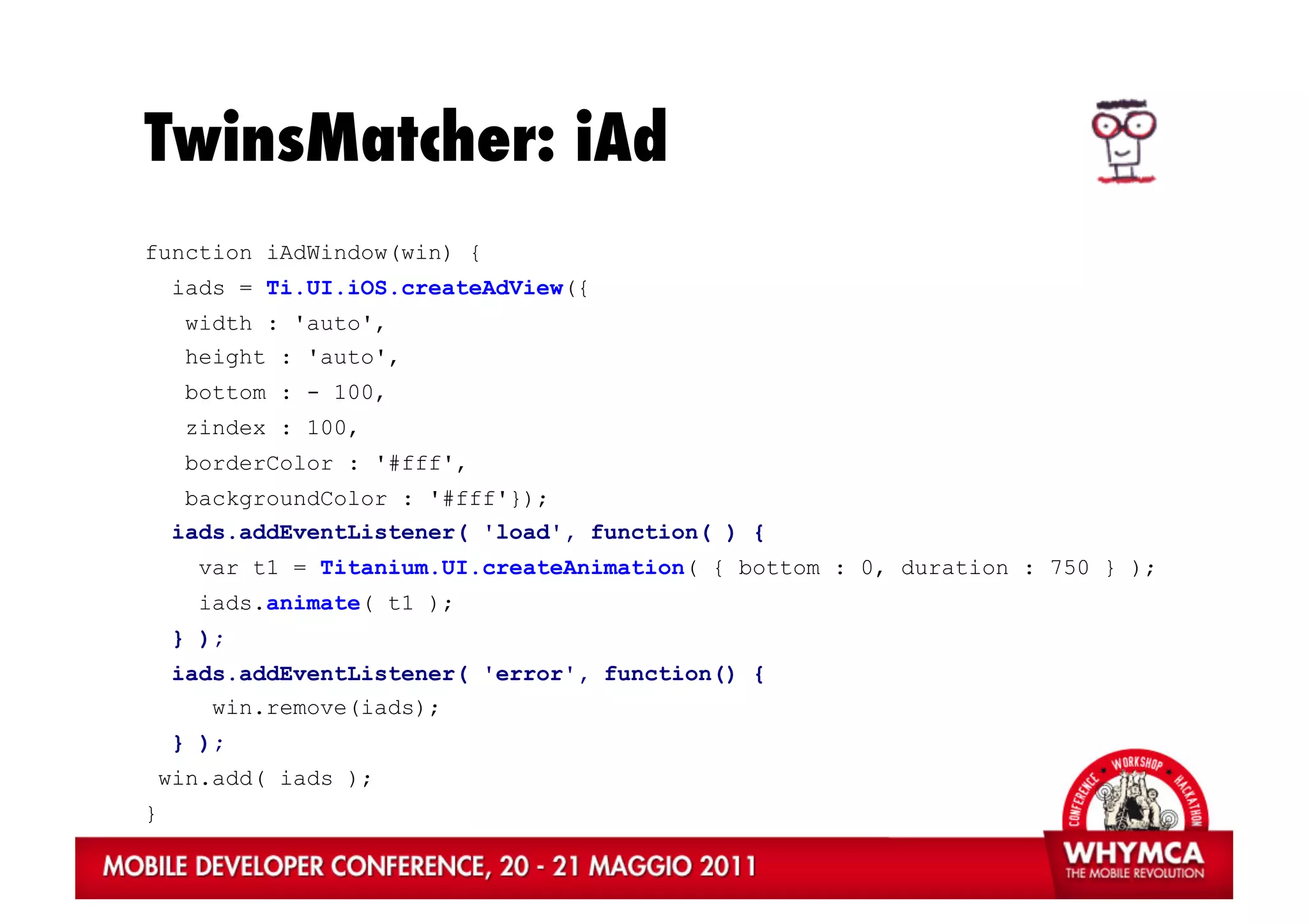 TwinsMatcher: iAd
function iAdWindow(win) {
     iads = Ti.UI.iOS.createAdView({
      width : 'auto',
      height : 'auto',
      bottom : - 100,
      zindex : 100,
      borderColor : '#fff',
      backgroundColor : '#fff'});
     iads.addEventListener( 'load', function( ) {
       var t1 = Titanium.UI.createAnimation( { bottom : 0, duration : 750 } );
       iads.animate( t1 );
     } );
     iads.addEventListener( 'error', function() {
        win.remove(iads);
     } );
    win.add( iads );
}
 