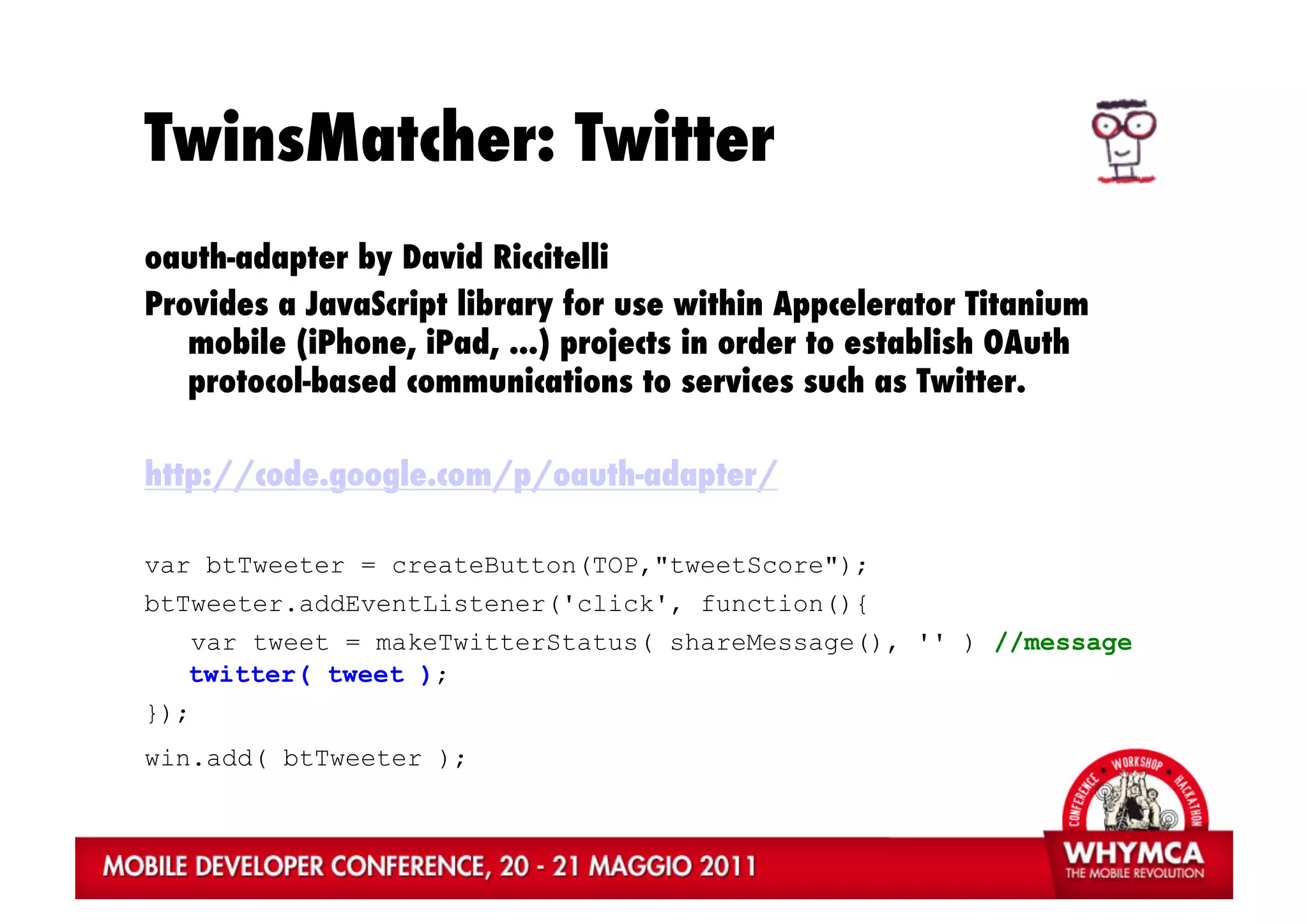 TwinsMatcher: Twitter
oauth-adapter by David Riccitelli
Provides a JavaScript library for use within Appcelerator Titanium
   mobile (iPhone, iPad, ...) projects in order to establish OAuth
   protocol-based communications to services such as Twitter.

http://code.google.com/p/oauth-adapter/

var btTweeter = createButton(TOP,"tweetScore");
btTweeter.addEventListener('click', function(){
   var tweet = makeTwitterStatus( shareMessage(), '' ) //message
   twitter( tweet );
});
win.add( btTweeter );
 
