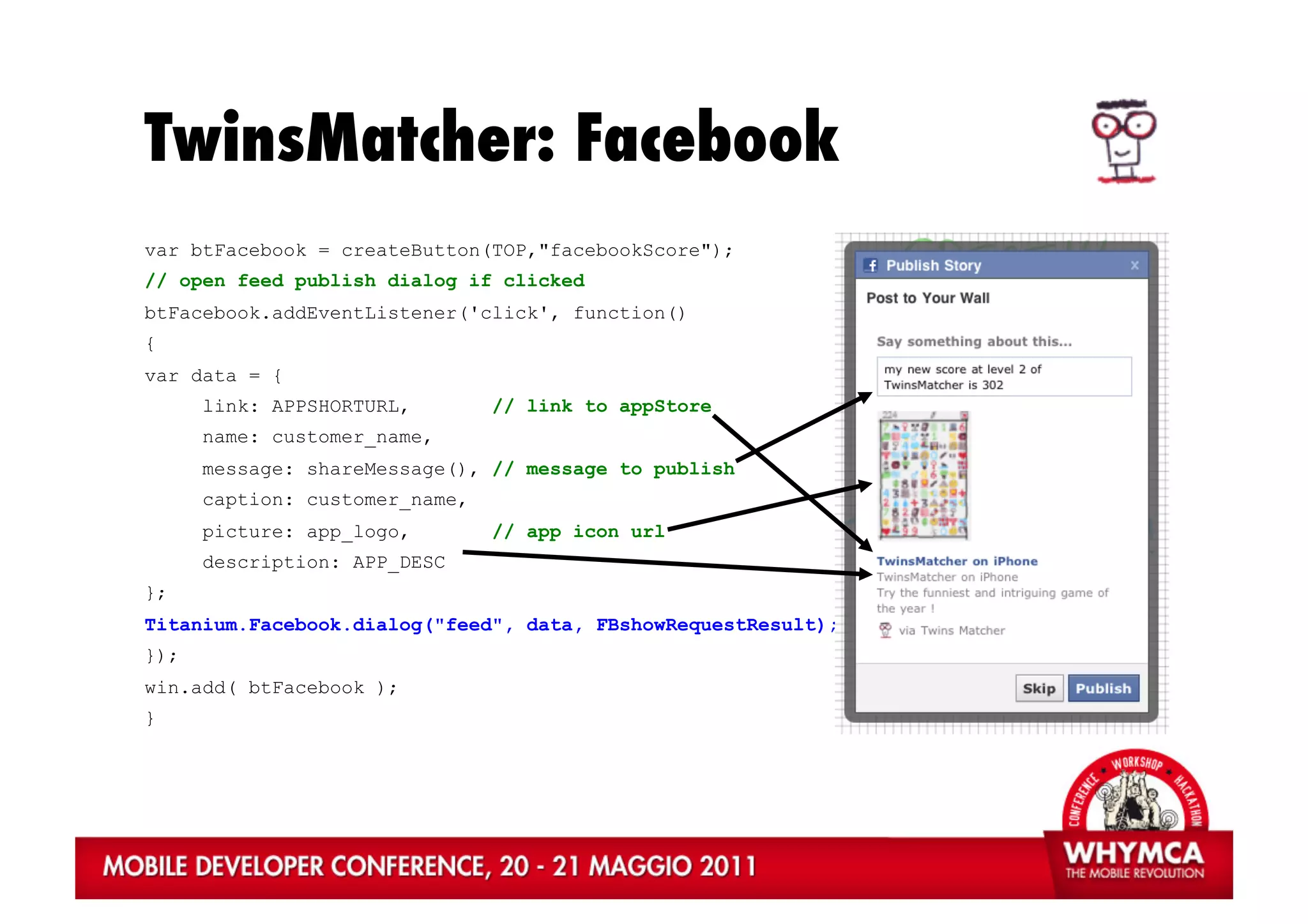 TwinsMatcher: Facebook
var btFacebook = createButton(TOP,"facebookScore");
// open feed publish dialog if clicked
btFacebook.addEventListener('click', function()
{
var data = {
      link: APPSHORTURL,        // link to appStore
      name: customer_name,
      message: shareMessage(), // message to publish
      caption: customer_name,
      picture: app_logo,        // app icon url
      description: APP_DESC
};
Titanium.Facebook.dialog("feed", data, FBshowRequestResult);
});
win.add( btFacebook );
}
 