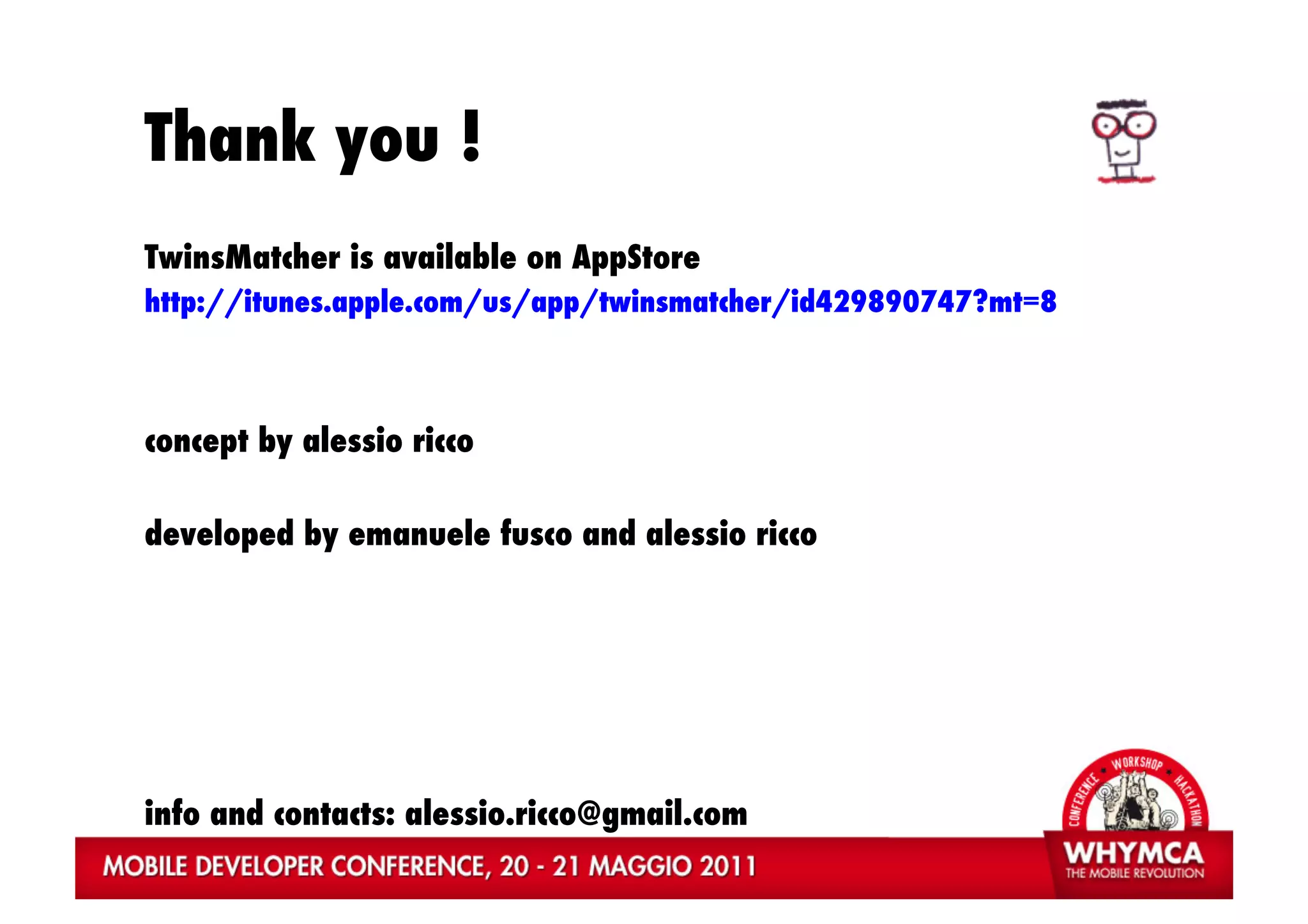 Thank you !
TwinsMatcher is available on AppStore
http://itunes.apple.com/us/app/twinsmatcher/id429890747?mt=8



concept by alessio ricco

developed by emanuele fusco and alessio ricco




info and contacts: alessio.ricco@gmail.com
 