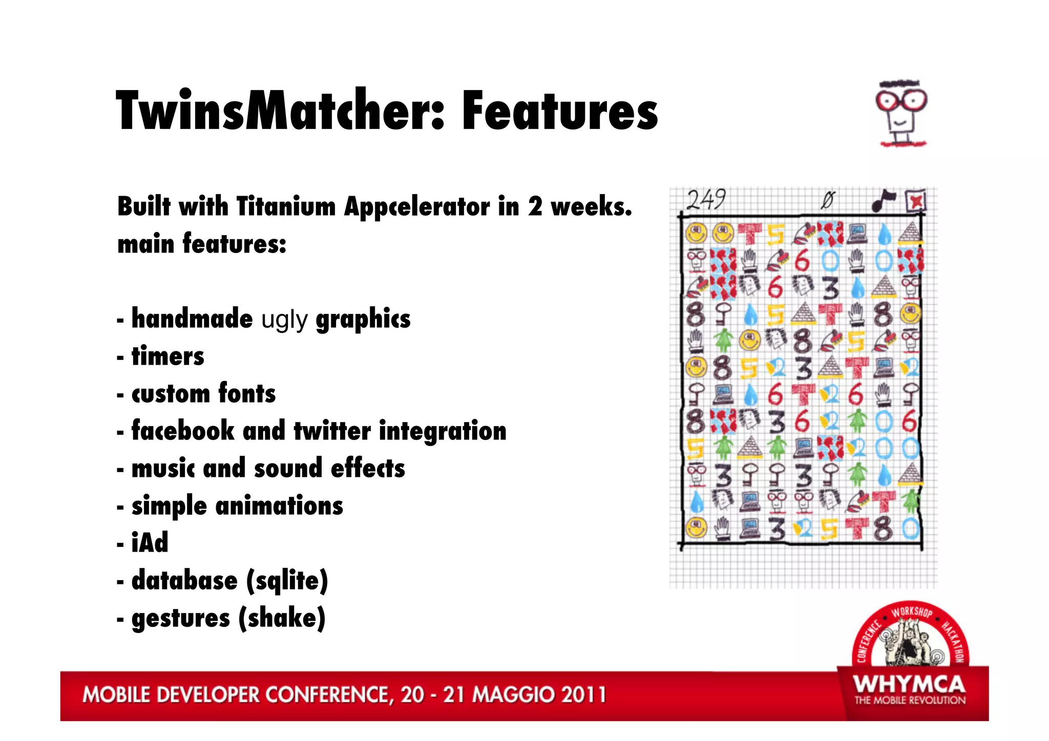 TwinsMatcher: Features
Built with Titanium Appcelerator in 2 weeks.
main features:

-   handmade ugly graphics
-   timers
-   custom fonts
-   facebook and twitter integration
-   music and sound effects
-   simple animations
-   iAd
-   database (sqlite)
-   gestures (shake)
 