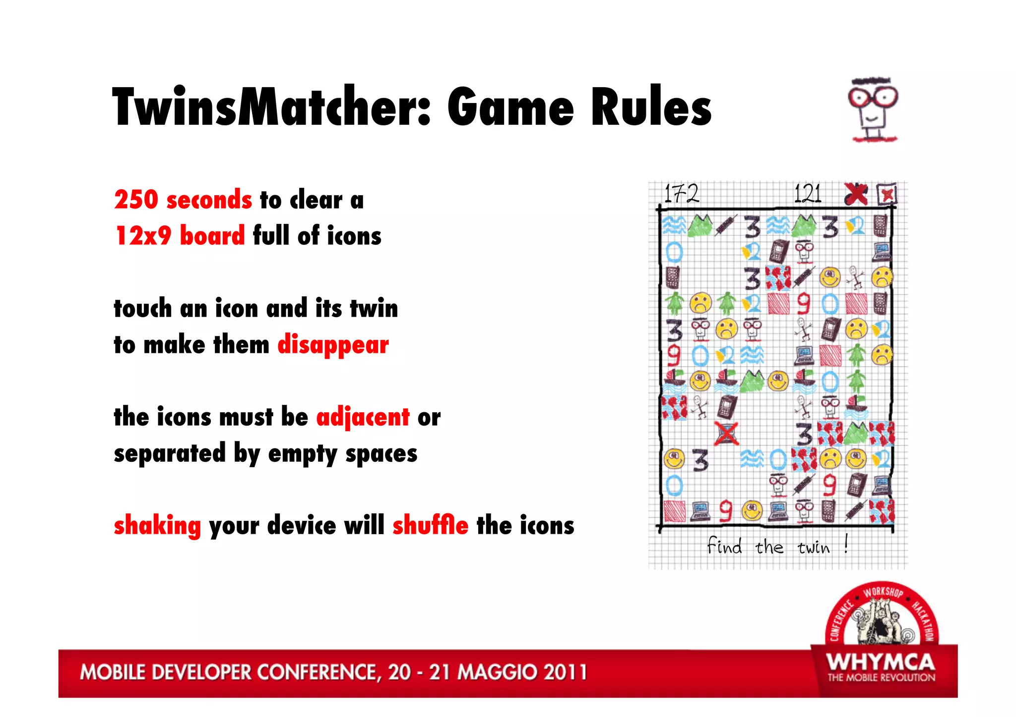 TwinsMatcher: Game Rules
250 seconds to clear a
12x9 board full of icons

touch an icon and its twin
to make them disappear

the icons must be adjacent or
separated by empty spaces

shaking your device will shufﬂe the icons
 