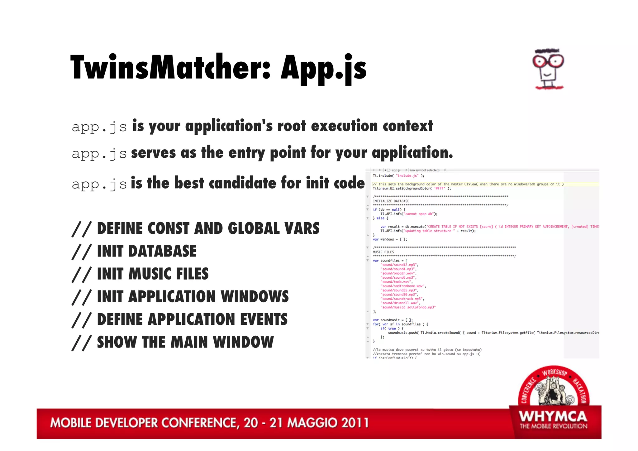 TwinsMatcher: App.js
app.js is your application's root execution context
app.js serves as the entry point for your application.
app.js is the best candidate for init code

//   DEFINE CONST AND GLOBAL VARS
//   INIT DATABASE
//   INIT MUSIC FILES
//   INIT APPLICATION WINDOWS
//   DEFINE APPLICATION EVENTS
//   SHOW THE MAIN WINDOW
 