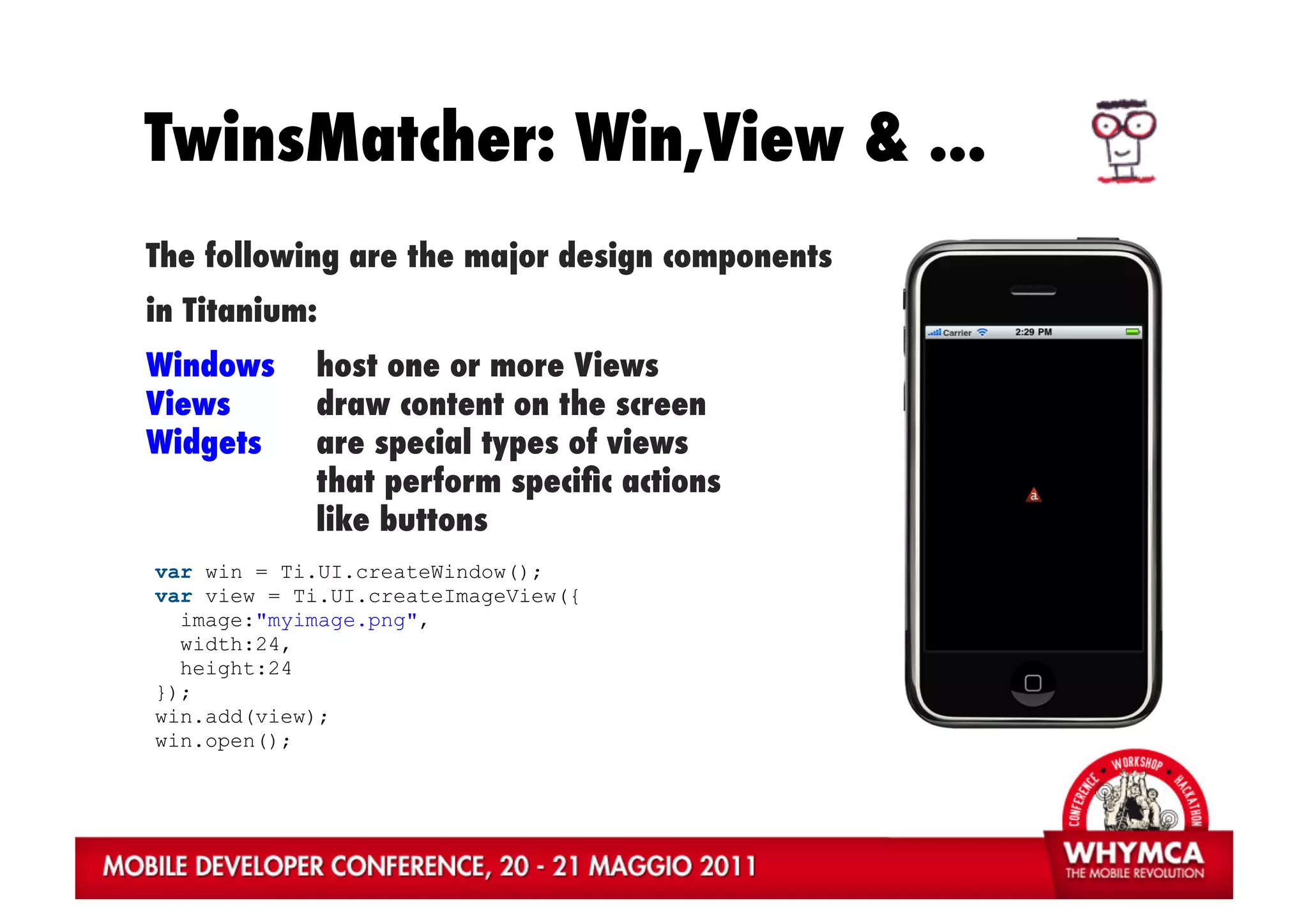 TwinsMatcher: Win,View & ...
The following are the major design components
in Titanium:
Windows     host one or more Views
Views       draw content on the screen
Widgets     are special types of views
            that perform speciﬁc actions
            like buttons
var win = Ti.UI.createWindow();
var view = Ti.UI.createImageView({
  image:"myimage.png",
  width:24,
  height:24
});
win.add(view);
win.open();
 