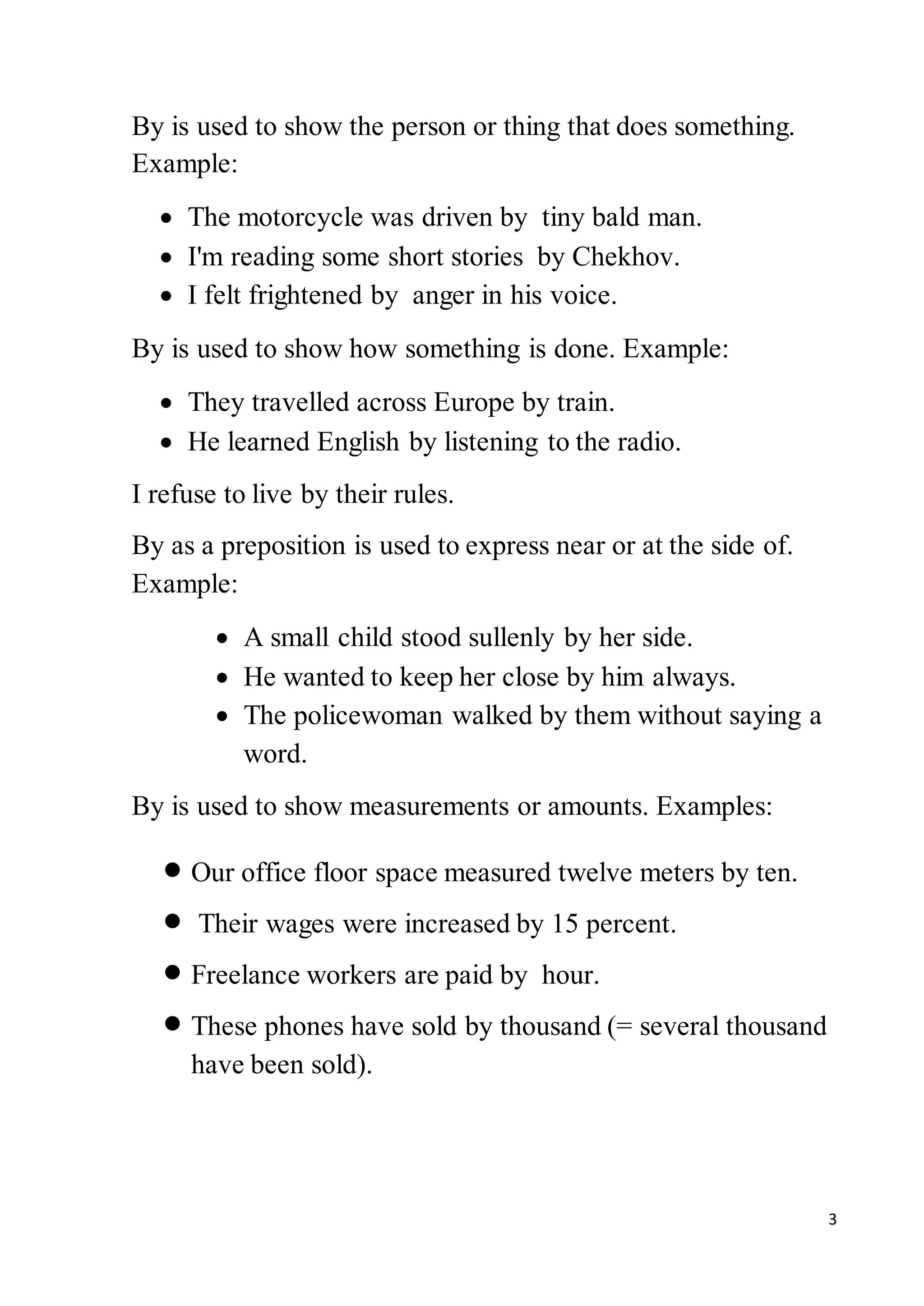 3
By is used to show the person or thing that does something.
Example:
 The motorcycle was driven by tiny bald man.
 I'm reading some short stories by Chekhov.
 I felt frightened by anger in his voice.
By is used to show how something is done. Example:
 They travelled across Europe by train.
 He learned English by listening to the radio.
I refuse to live by their rules.
By as a preposition is used to express near or at the side of.
Example:
 A small child stood sullenly by her side.
 He wanted to keep her close by him always.
 The policewoman walked by them without saying a
word.
By is used to show measurements or amounts. Examples:
 Our office floor space measured twelve meters by ten.
 Their wages were increased by 15 percent.
 Freelance workers are paid by hour.
 These phones have sold by thousand (= several thousand
have been sold).
 