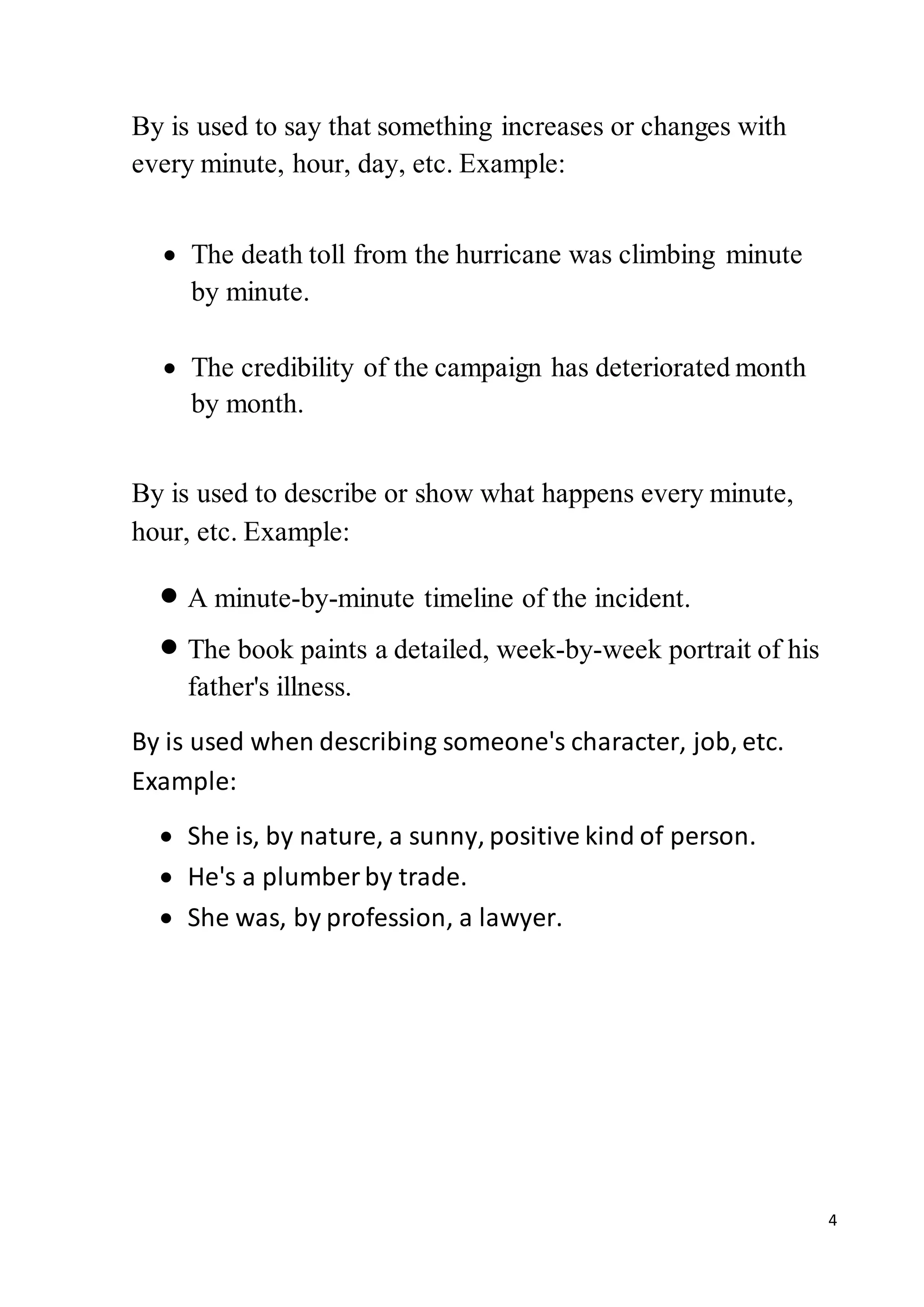 4
By is used to say that something increases or changes with
every minute, hour, day, etc. Example:
 The death toll from the hurricane was climbing minute
by minute.
 The credibility of the campaign has deteriorated month
by month.
By is used to describe or show what happens every minute,
hour, etc. Example:
 A minute-by-minute timeline of the incident.
 The book paints a detailed, week-by-week portrait of his
father's illness.
By is used when describing someone's character, job, etc.
Example:
 She is, by nature, a sunny, positive kind of person.
 He's a plumber by trade.
 She was, by profession, a lawyer.
 