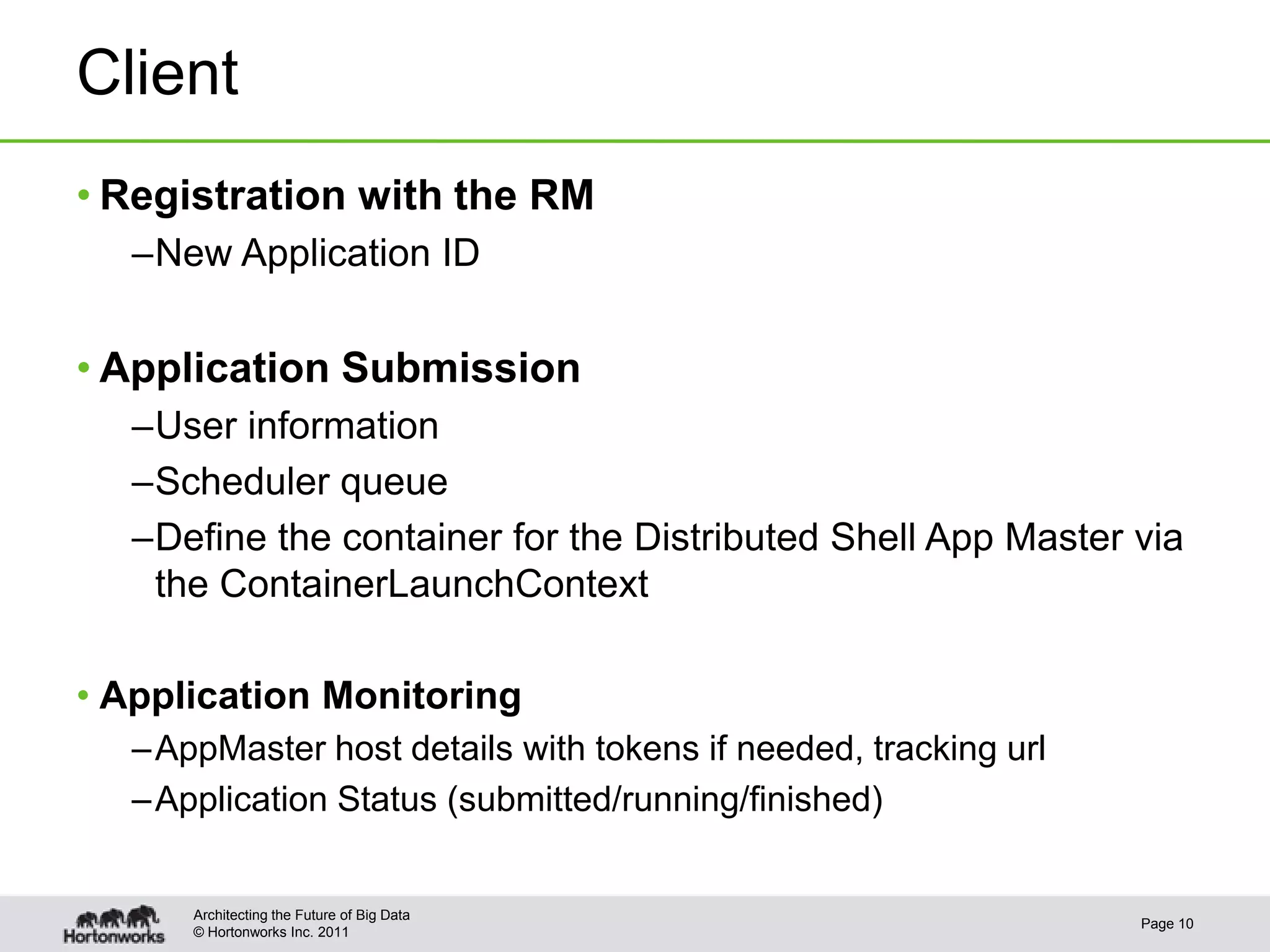 Client
• Registration with the RM
  –New Application ID


• Application Submission
  –User information
  –Scheduler queue
  –Define the container for the Distributed Shell App Master via
   the ContainerLaunchContext

• Application Monitoring
  – AppMaster host details with tokens if needed, tracking url
  – Application Status (submitted/running/finished)


      Architecting the Future of Big Data
                                                                 Page 10
      © Hortonworks Inc. 2011
 