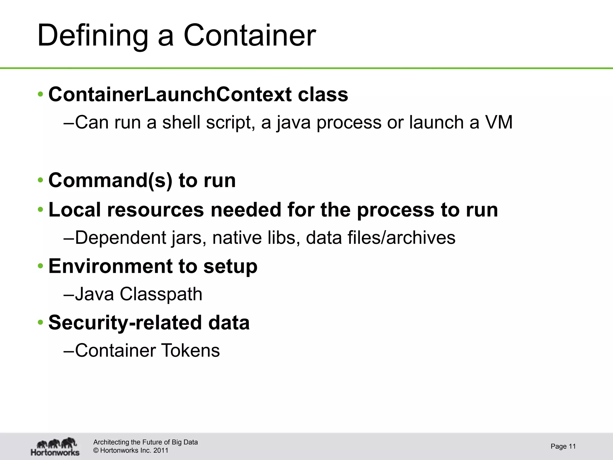 Defining a Container
• ContainerLaunchContext class
  –Can run a shell script, a java process or launch a VM


• Command(s) to run
• Local resources needed for the process to run
  –Dependent jars, native libs, data files/archives
• Environment to setup
  –Java Classpath
• Security-related data
  –Container Tokens



      Architecting the Future of Big Data
                                                           Page 11
      © Hortonworks Inc. 2011
 