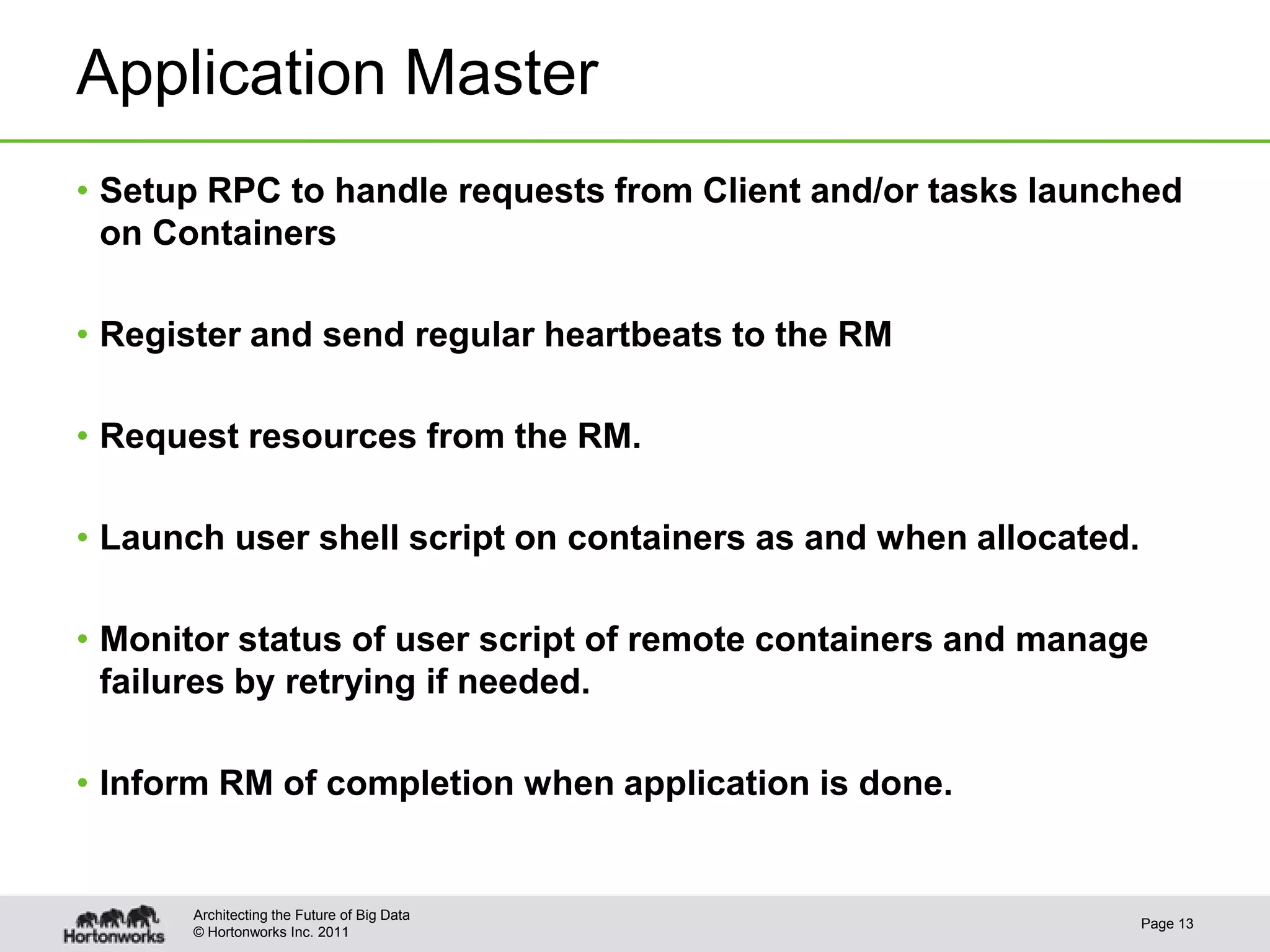 Application Master
• Setup RPC to handle requests from Client and/or tasks launched
  on Containers

• Register and send regular heartbeats to the RM

• Request resources from the RM.

• Launch user shell script on containers as and when allocated.

• Monitor status of user script of remote containers and manage
  failures by retrying if needed.

• Inform RM of completion when application is done.


      Architecting the Future of Big Data
                                                                  Page 13
      © Hortonworks Inc. 2011
 