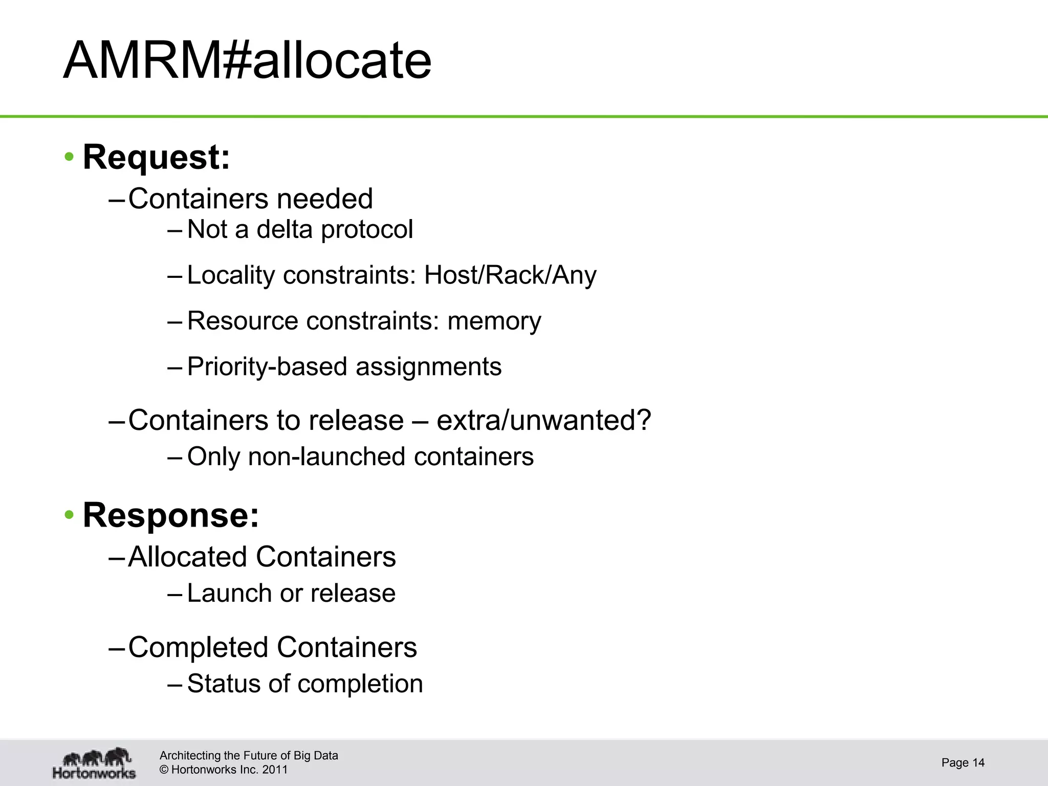 AMRM#allocate
• Request:
  – Containers needed
      – Not a delta protocol
      – Locality constraints: Host/Rack/Any
      – Resource constraints: memory
      – Priority-based assignments

  – Containers to release – extra/unwanted?
      – Only non-launched containers

• Response:
  – Allocated Containers
      – Launch or release

  – Completed Containers
      – Status of completion

     Architecting the Future of Big Data
                                              Page 14
     © Hortonworks Inc. 2011
 