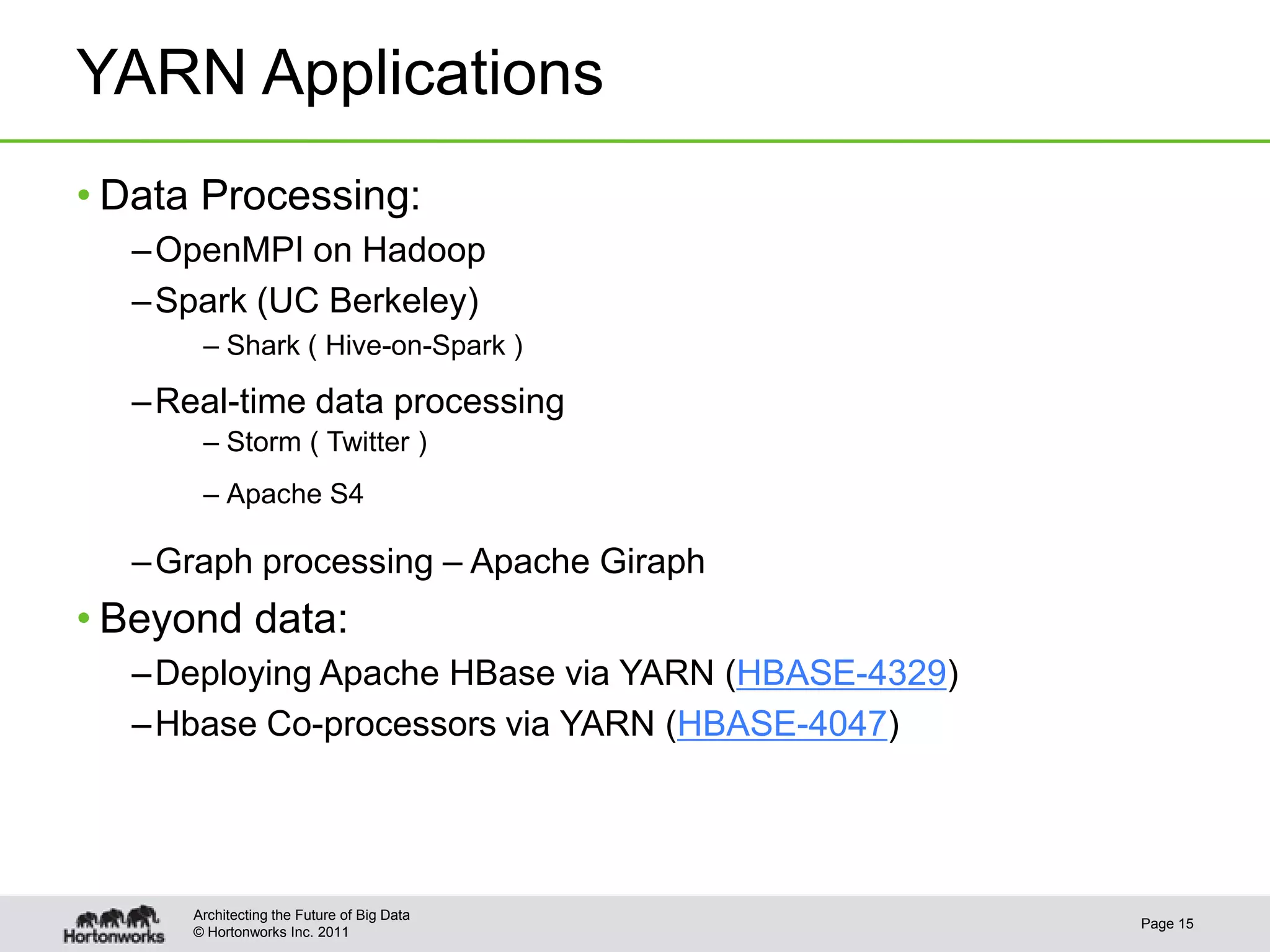 YARN Applications
• Data Processing:
  – OpenMPI on Hadoop
  – Spark (UC Berkeley)
       – Shark ( Hive-on-Spark )

  – Real-time data processing
       – Storm ( Twitter )
       – Apache S4

  – Graph processing – Apache Giraph
• Beyond data:
  – Deploying Apache HBase via YARN (HBASE-4329)
  – Hbase Co-processors via YARN (HBASE-4047)




      Architecting the Future of Big Data
                                                   Page 15
      © Hortonworks Inc. 2011
 