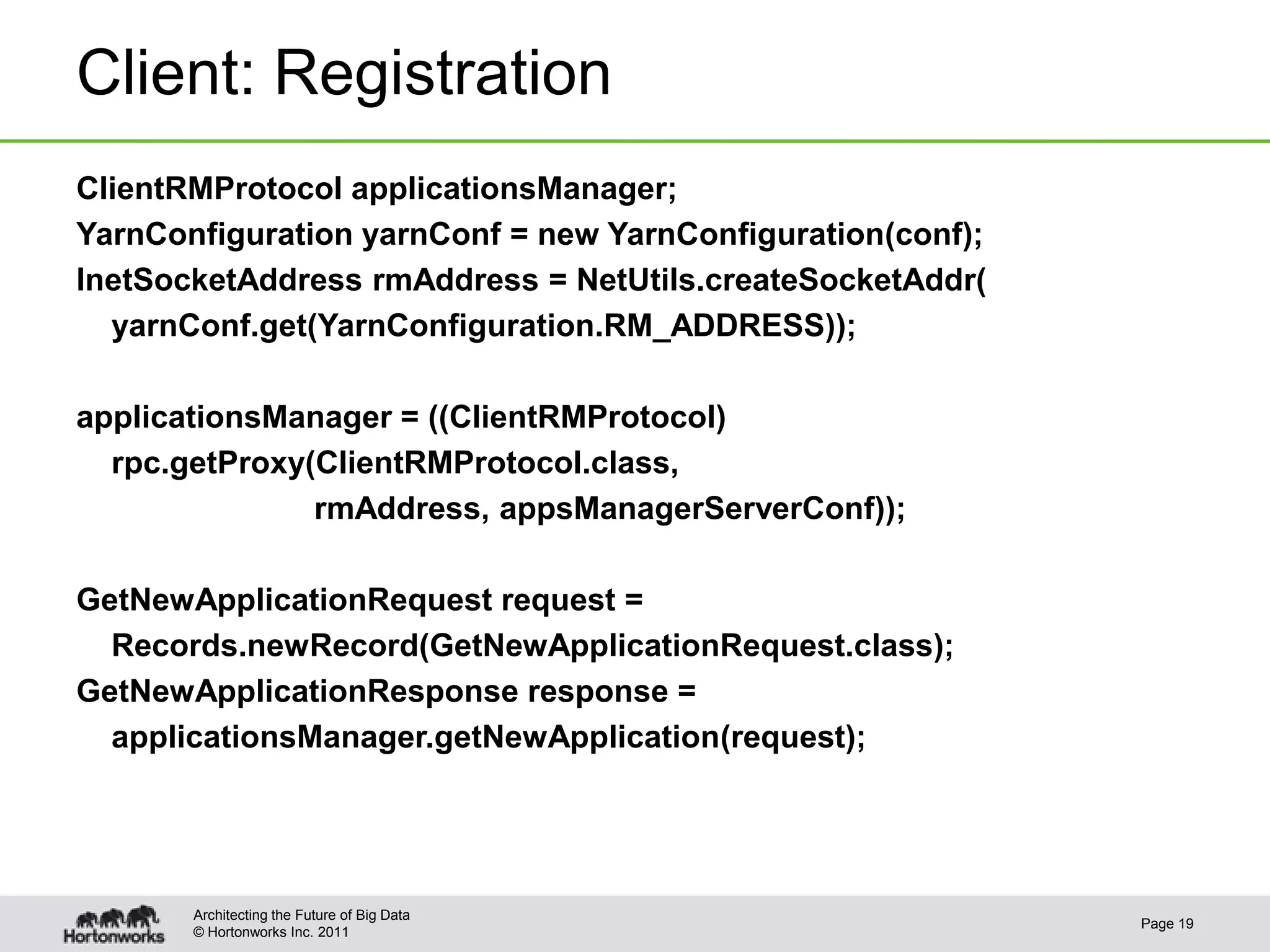 Client: Registration
ClientRMProtocol applicationsManager;
YarnConfiguration yarnConf = new YarnConfiguration(conf);
InetSocketAddress rmAddress = NetUtils.createSocketAddr(
  yarnConf.get(YarnConfiguration.RM_ADDRESS));

applicationsManager = ((ClientRMProtocol)
  rpc.getProxy(ClientRMProtocol.class,
               rmAddress, appsManagerServerConf));

GetNewApplicationRequest request =
  Records.newRecord(GetNewApplicationRequest.class);
GetNewApplicationResponse response =
  applicationsManager.getNewApplication(request);




       Architecting the Future of Big Data
                                                            Page 19
       © Hortonworks Inc. 2011
 