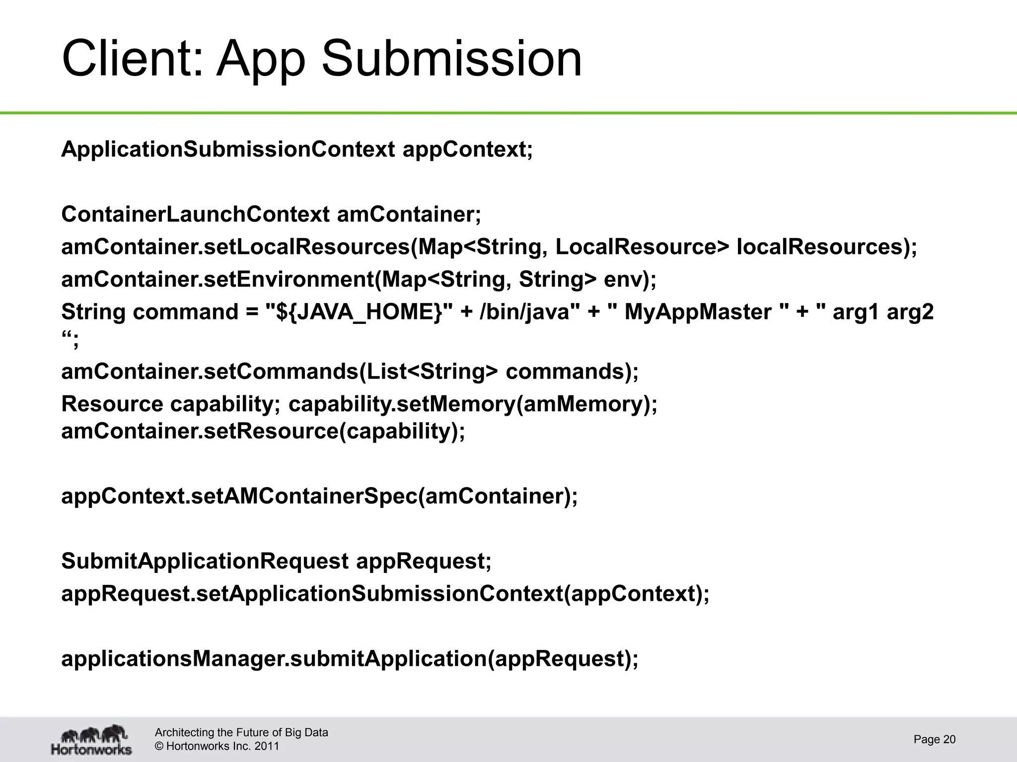 Client: App Submission
ApplicationSubmissionContext appContext;

ContainerLaunchContext amContainer;
amContainer.setLocalResources(Map<String, LocalResource> localResources);
amContainer.setEnvironment(Map<String, String> env);
String command = "${JAVA_HOME}" + /bin/java" + " MyAppMaster " + " arg1 arg2
“;
amContainer.setCommands(List<String> commands);
Resource capability; capability.setMemory(amMemory);
amContainer.setResource(capability);

appContext.setAMContainerSpec(amContainer);

SubmitApplicationRequest appRequest;
appRequest.setApplicationSubmissionContext(appContext);

applicationsManager.submitApplication(appRequest);


        Architecting the Future of Big Data
                                                                          Page 20
        © Hortonworks Inc. 2011
 