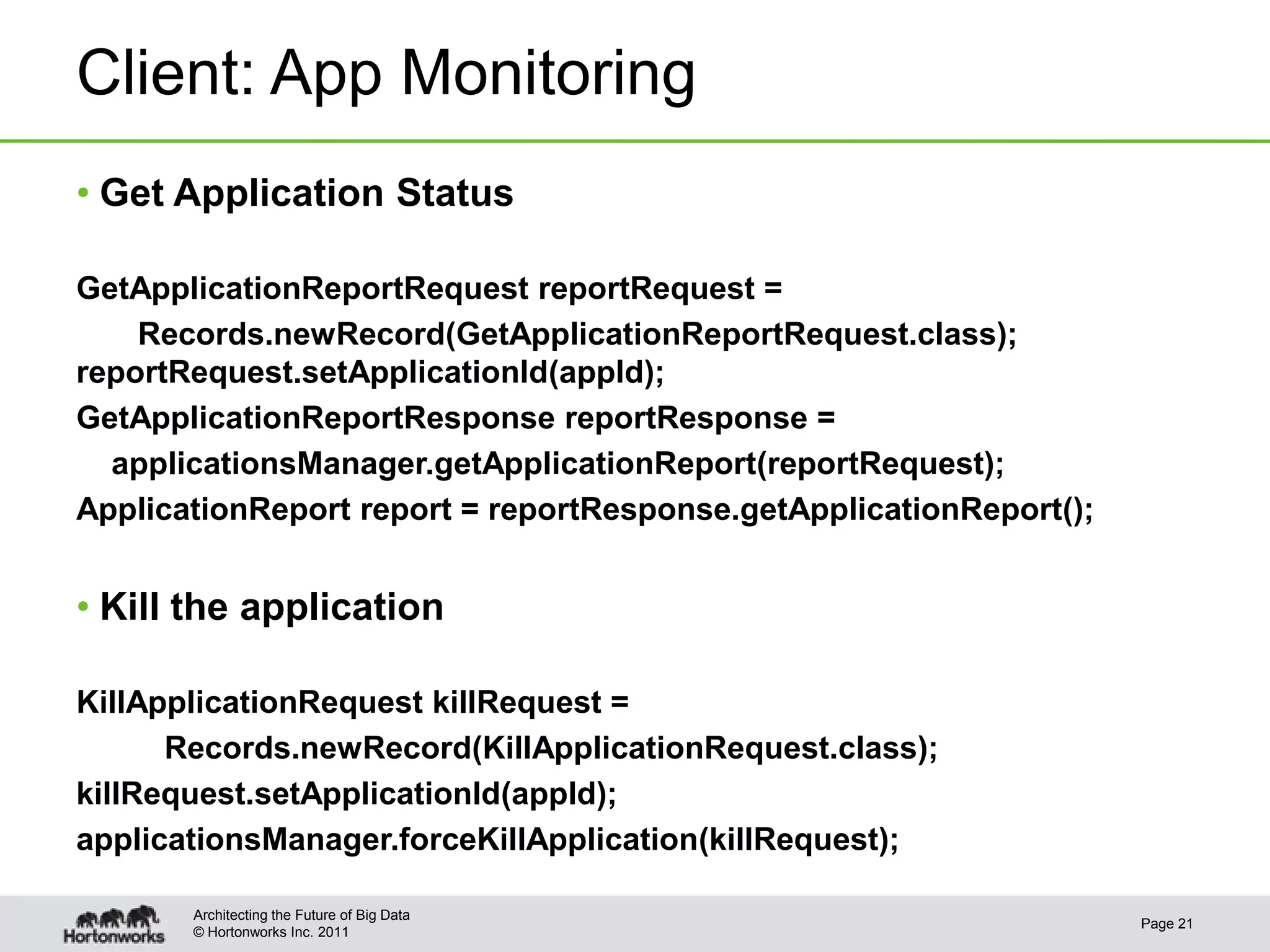 Client: App Monitoring
• Get Application Status

GetApplicationReportRequest reportRequest =
    Records.newRecord(GetApplicationReportRequest.class);
reportRequest.setApplicationId(appId);
GetApplicationReportResponse reportResponse =
  applicationsManager.getApplicationReport(reportRequest);
ApplicationReport report = reportResponse.getApplicationReport();


• Kill the application

KillApplicationRequest killRequest =
      Records.newRecord(KillApplicationRequest.class);
killRequest.setApplicationId(appId);
applicationsManager.forceKillApplication(killRequest);

       Architecting the Future of Big Data
                                                                    Page 21
       © Hortonworks Inc. 2011
 