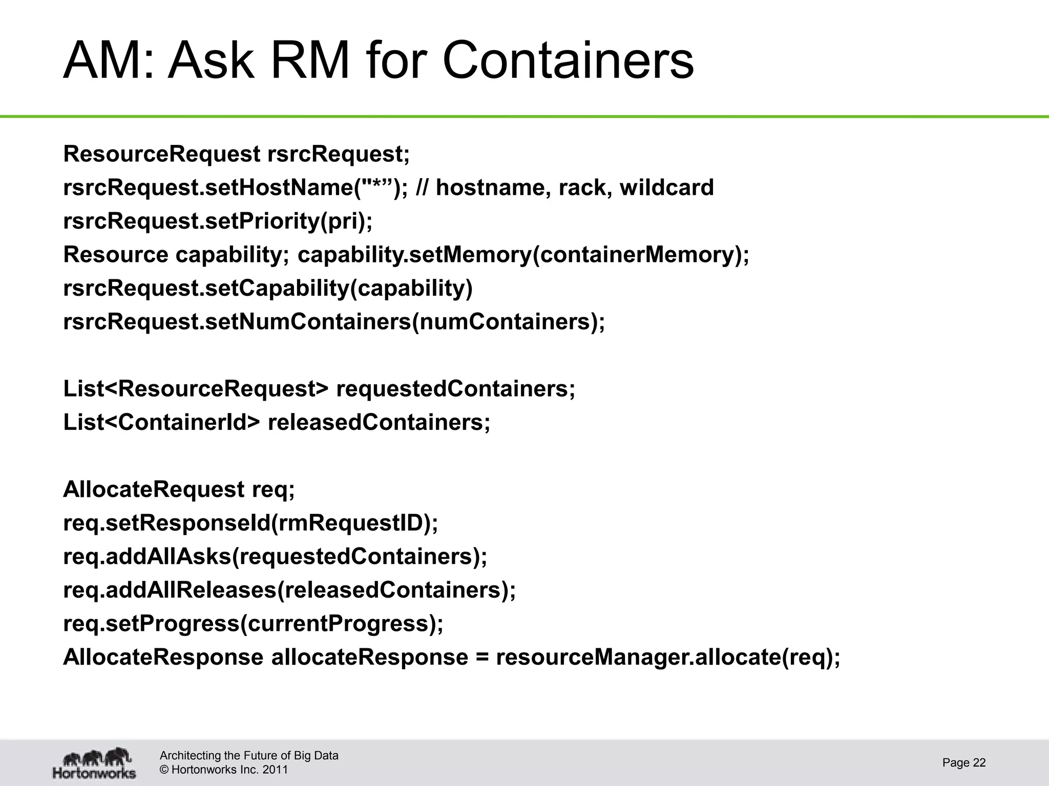 AM: Ask RM for Containers
ResourceRequest rsrcRequest;
rsrcRequest.setHostName("*”); // hostname, rack, wildcard
rsrcRequest.setPriority(pri);
Resource capability; capability.setMemory(containerMemory);
rsrcRequest.setCapability(capability)
rsrcRequest.setNumContainers(numContainers);

List<ResourceRequest> requestedContainers;
List<ContainerId> releasedContainers;

AllocateRequest req;
req.setResponseId(rmRequestID);
req.addAllAsks(requestedContainers);
req.addAllReleases(releasedContainers);
req.setProgress(currentProgress);
AllocateResponse allocateResponse = resourceManager.allocate(req);



        Architecting the Future of Big Data
                                                                     Page 22
        © Hortonworks Inc. 2011
 