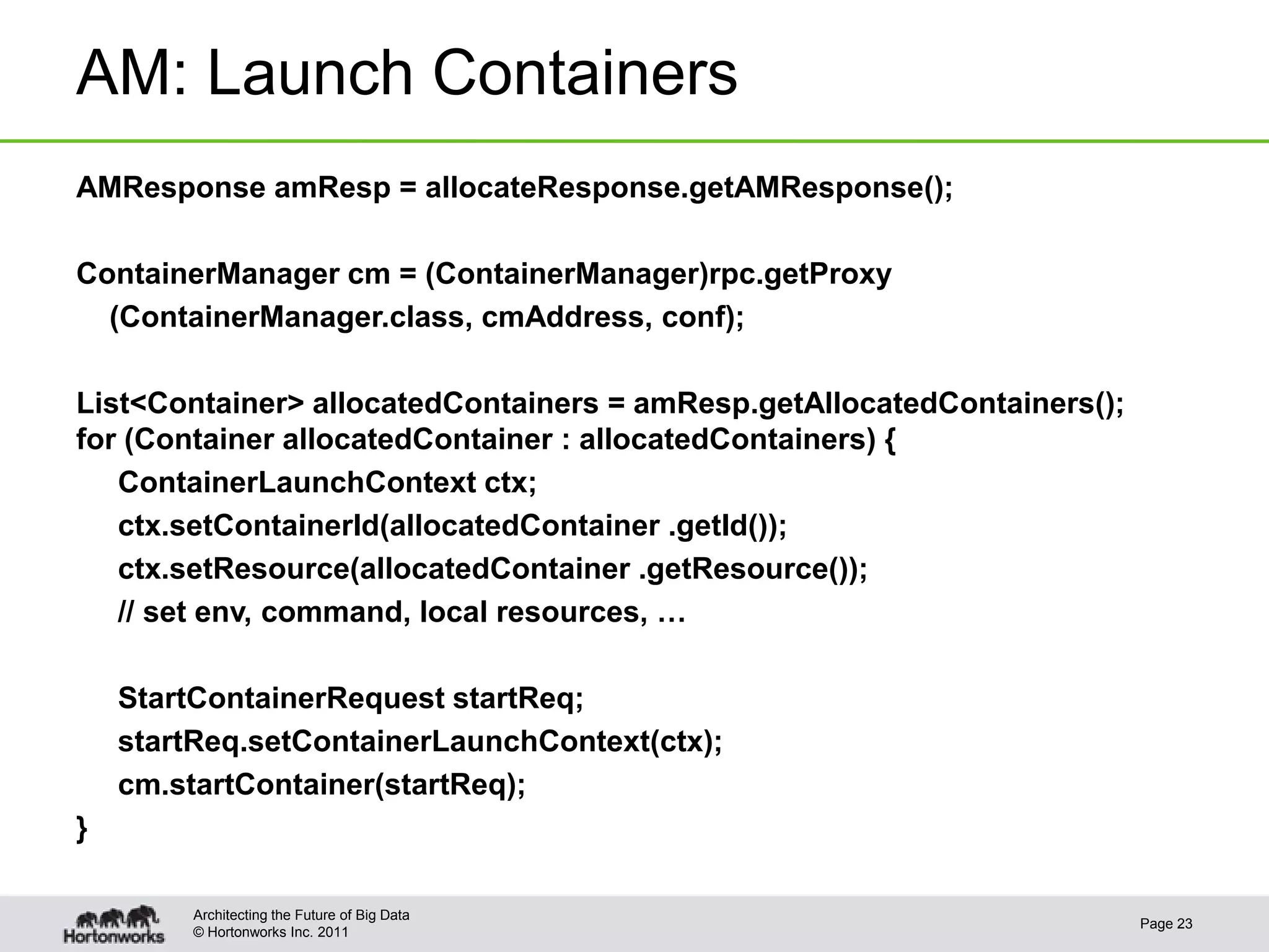 AM: Launch Containers
AMResponse amResp = allocateResponse.getAMResponse();

ContainerManager cm = (ContainerManager)rpc.getProxy
  (ContainerManager.class, cmAddress, conf);

List<Container> allocatedContainers = amResp.getAllocatedContainers();
for (Container allocatedContainer : allocatedContainers) {
   ContainerLaunchContext ctx;
   ctx.setContainerId(allocatedContainer .getId());
   ctx.setResource(allocatedContainer .getResource());
   // set env, command, local resources, …

    StartContainerRequest startReq;
    startReq.setContainerLaunchContext(ctx);
    cm.startContainer(startReq);
}

        Architecting the Future of Big Data
                                                                         Page 23
        © Hortonworks Inc. 2011
 
