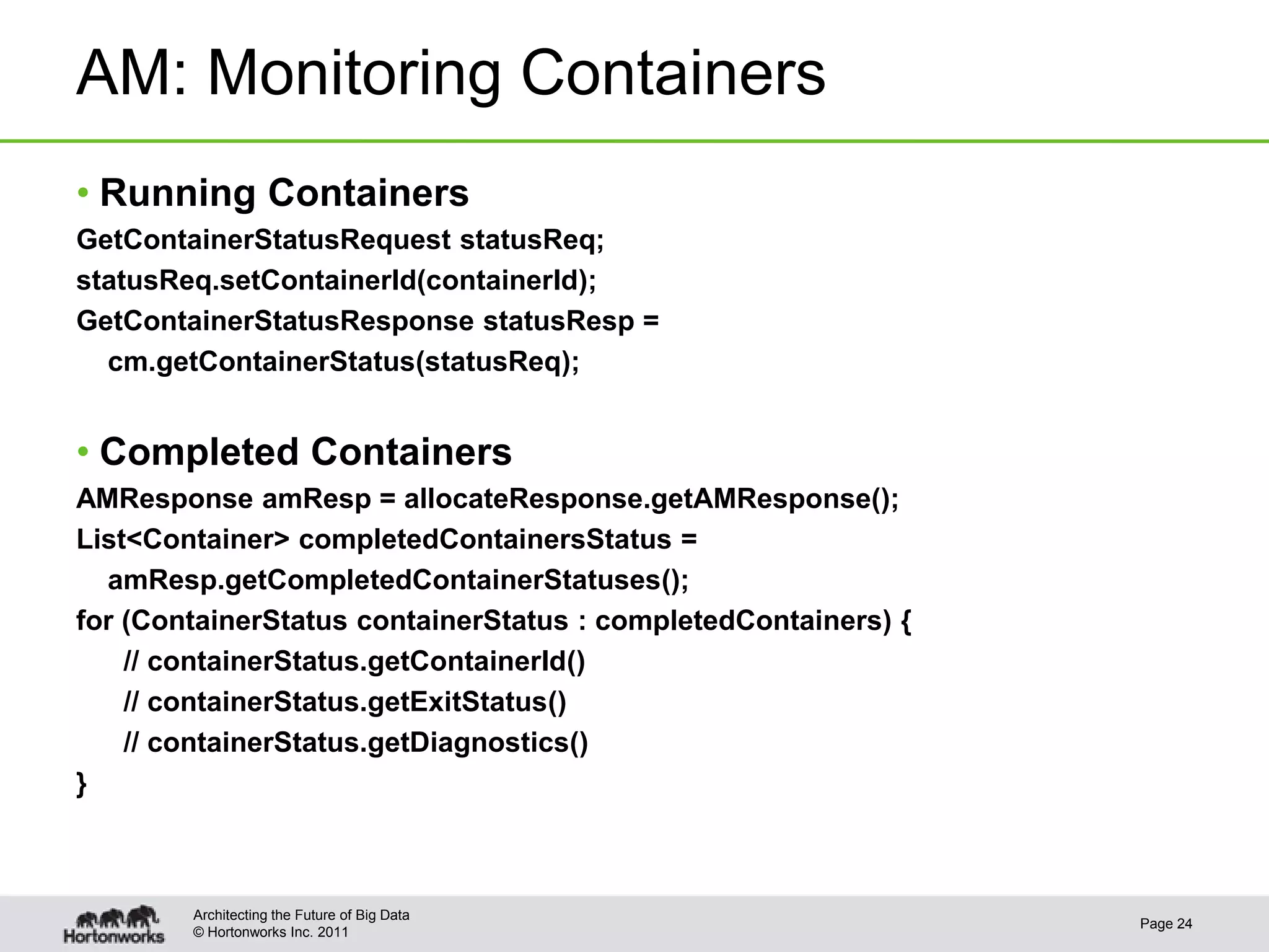 AM: Monitoring Containers
• Running Containers
GetContainerStatusRequest statusReq;
statusReq.setContainerId(containerId);
GetContainerStatusResponse statusResp =
  cm.getContainerStatus(statusReq);


• Completed Containers
AMResponse amResp = allocateResponse.getAMResponse();
List<Container> completedContainersStatus =
  amResp.getCompletedContainerStatuses();
for (ContainerStatus containerStatus : completedContainers) {
    // containerStatus.getContainerId()
    // containerStatus.getExitStatus()
    // containerStatus.getDiagnostics()
}



        Architecting the Future of Big Data
                                                                Page 24
        © Hortonworks Inc. 2011
 