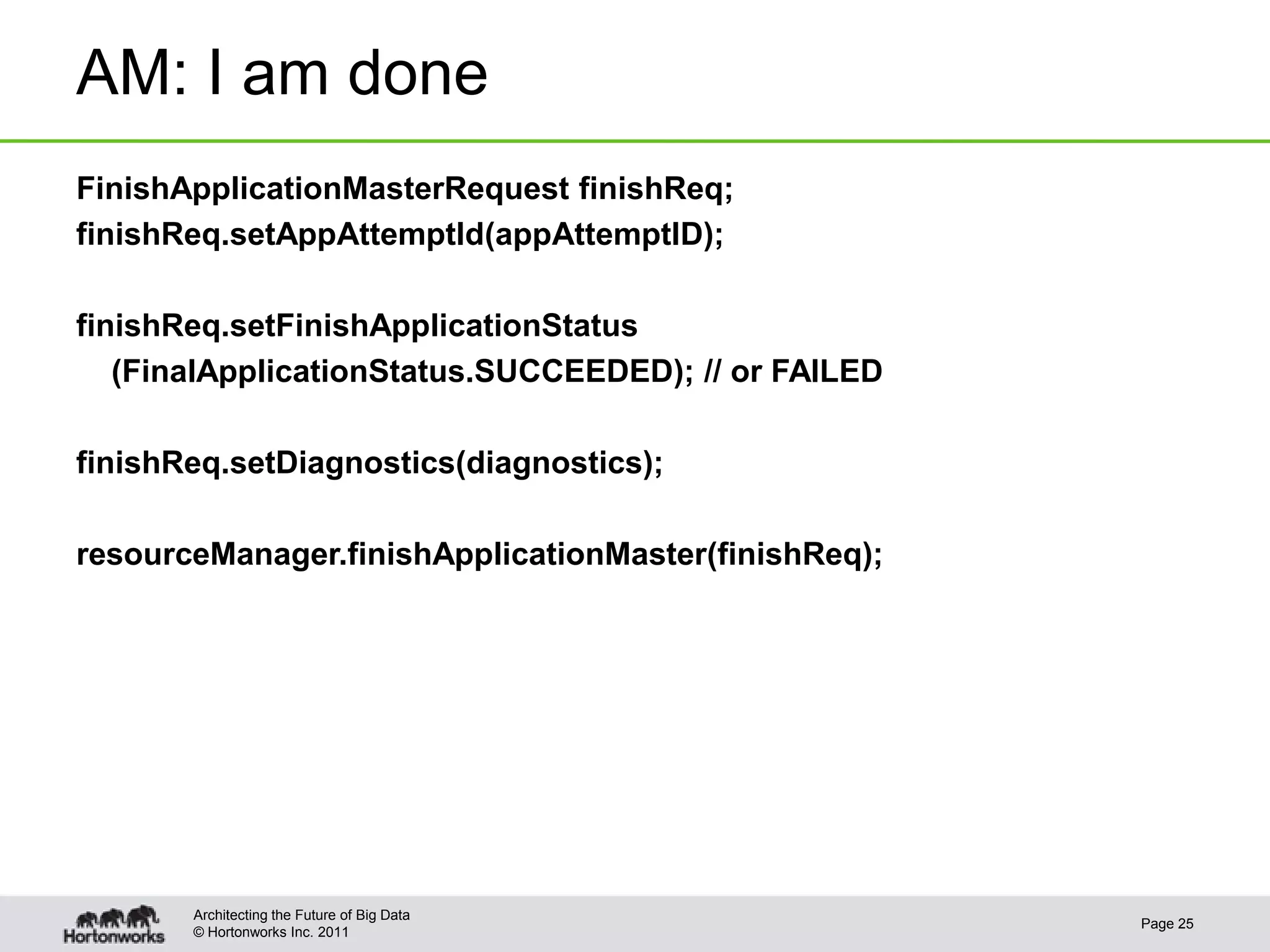 AM: I am done
FinishApplicationMasterRequest finishReq;
finishReq.setAppAttemptId(appAttemptID);

finishReq.setFinishApplicationStatus
   (FinalApplicationStatus.SUCCEEDED); // or FAILED

finishReq.setDiagnostics(diagnostics);

resourceManager.finishApplicationMaster(finishReq);




       Architecting the Future of Big Data
                                                      Page 25
       © Hortonworks Inc. 2011
 