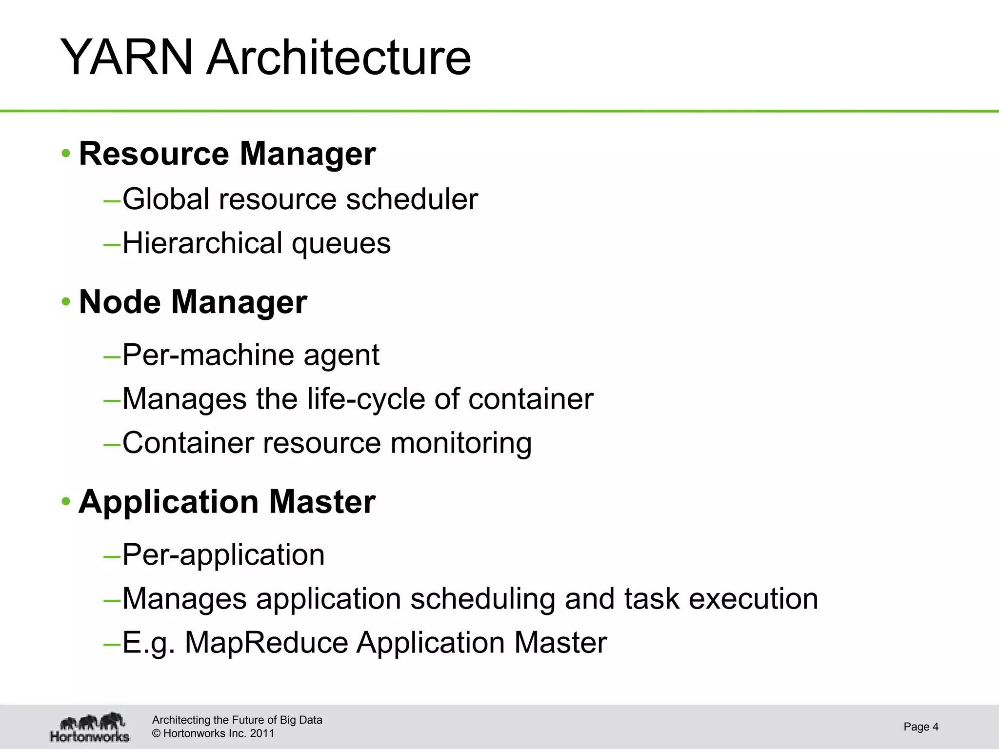 YARN Architecture
• Resource Manager
  –Global resource scheduler
  –Hierarchical queues
• Node Manager
  –Per-machine agent
  –Manages the life-cycle of container
  –Container resource monitoring
• Application Master
  –Per-application
  –Manages application scheduling and task execution
  –E.g. MapReduce Application Master

     Architecting the Future of Big Data
                                                       Page 4
     © Hortonworks Inc. 2011
 