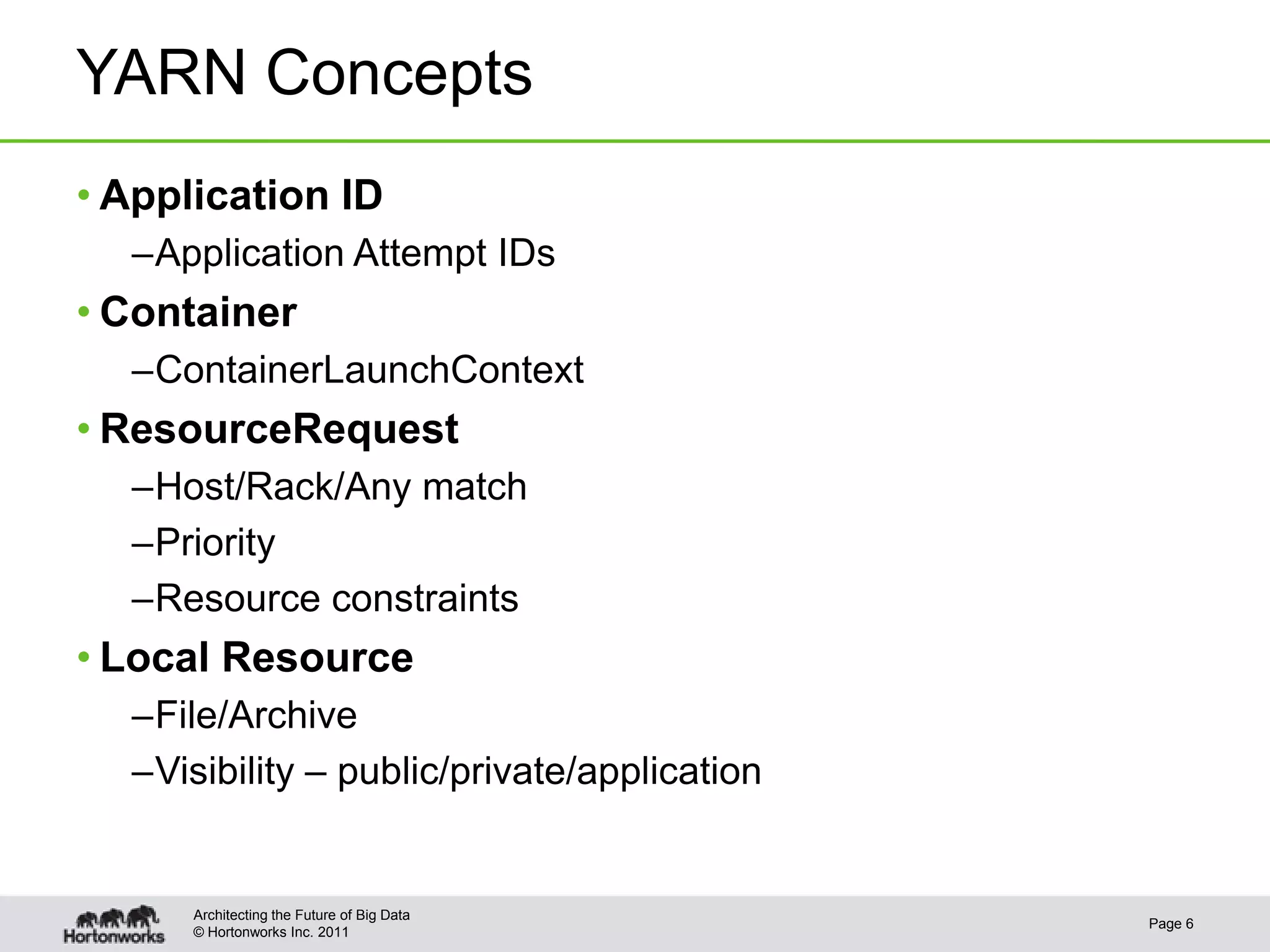 YARN Concepts
• Application ID
  –Application Attempt IDs
• Container
  –ContainerLaunchContext
• ResourceRequest
  –Host/Rack/Any match
  –Priority
  –Resource constraints
• Local Resource
  –File/Archive
  –Visibility – public/private/application


      Architecting the Future of Big Data
                                             Page 6
      © Hortonworks Inc. 2011
 