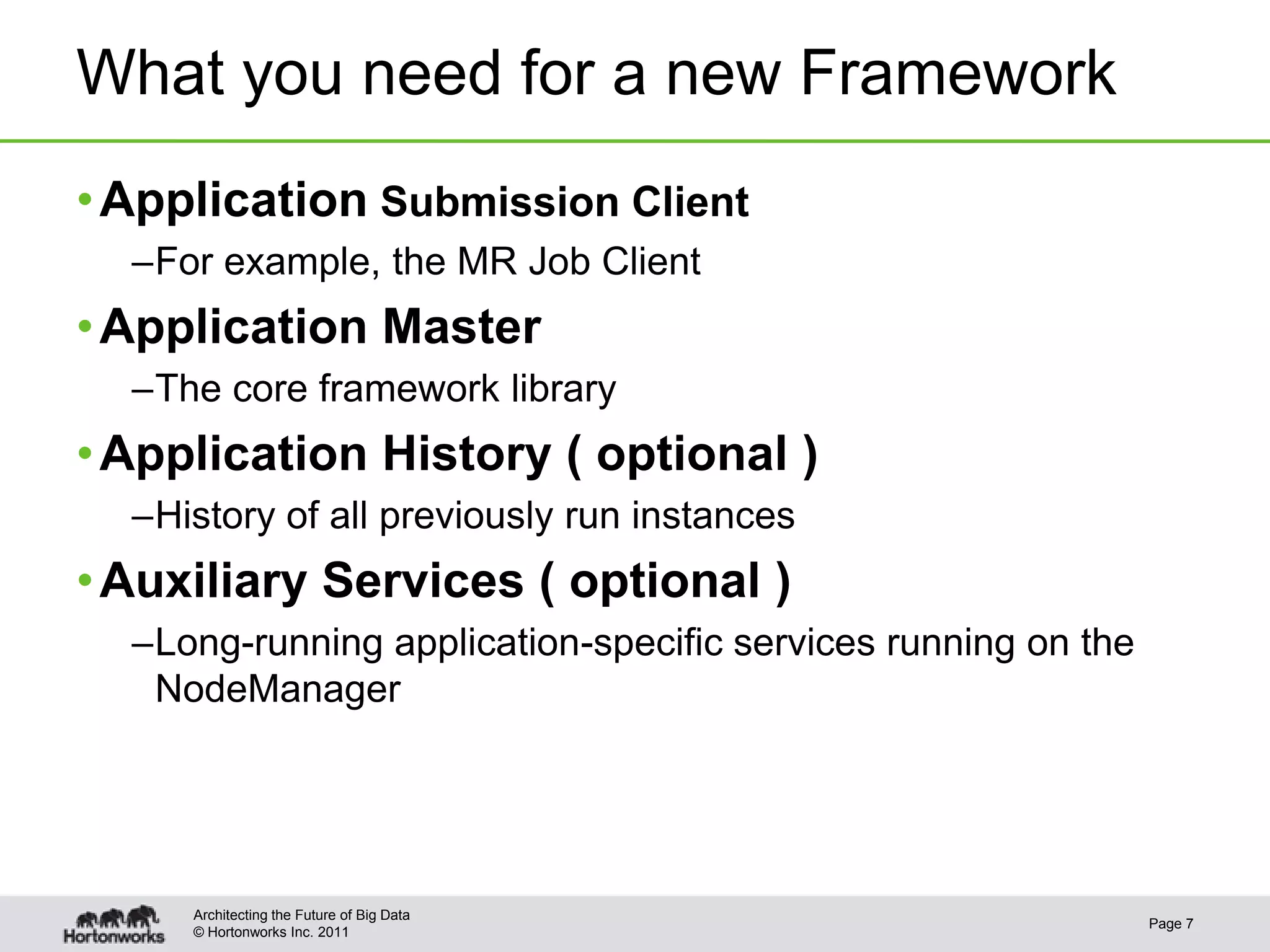 What you need for a new Framework
• Application Submission Client
  –For example, the MR Job Client
• Application Master
  –The core framework library
• Application History ( optional )
  –History of all previously run instances
• Auxiliary Services ( optional )
  –Long-running application-specific services running on the
   NodeManager




     Architecting the Future of Big Data
                                                               Page 7
     © Hortonworks Inc. 2011
 