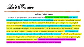 Let’s Practice
Making a Product Popular
The goal of all companies is to sell their products, and the secret is to make them popular. One way to
make people talk about a product is to advertise it in an unusual way. Some companies create funny, creative,
or surprising ads that make their merchandise memorable. Coca Cola is a good example of a company that
makes memorable ads. Other companies prefer to hire famous people to market their products. For instance,
they can have well-known singers, actors, or even experts that recommend what they sell. Making Cristiano
Ronaldo tell what the best soccer shoes are will for sure have an impact on customers. One more way that
advertisers use is to connect a product with something familiar to the consumer. People will remember an item
more easily if they can link it with something they often see or like. For example, some food companies try to
connect their products with homemade food. A company may choose different ways to advertise their
products, but the objective is the same: make them popular in order to sell more.
 