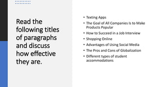 Read the
following titles
of paragraphs
and discuss
how effective
they are.
• Texting Apps
• The Goal of All Companies Is to Make
Products Popular
• How to Succeed in a Job Interview
• Shopping Online
• Advantages of Using Social Media
• The Pros and Cons of Globalization
• Different types of student
accommodations
 