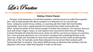 Let’s Practice
Making a Product Popular
The goal of all companies is to sell their products, and the secret is to make them popular.
One way to make people talk about a product is to advertise it in an unusual way.
Some companies create funny, creative, or surprising ads that make their merchandise
memorable. Coca Cola is a good example of a company that makes memorable ads.
Other companies prefer to hire famous people to market their products. For instance, they can
have well-known singers, actors, or even experts that recommend what they sell. Making
Cristiano Ronaldo tell what the best soccer shoes are will for sure have an impact on customers.
One more way that advertisers use is to connect a product with something familiar to the
consumer. People will remember an item more easily if they can link it with something they
often see or like. For example, some food companies try to connect their products with
homemade food. A company may choose different ways to advertise their products, but the
objective is the same: make them popular in order to sell more.
 
