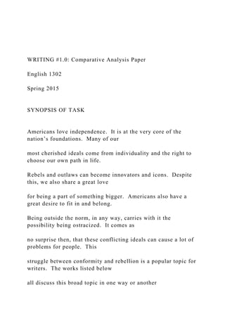 WRITING #1.0: Comparative Analysis Paper
English 1302
Spring 2015
SYNOPSIS OF TASK
Americans love independence. It is at the very core of the
nation’s foundations. Many of our
most cherished ideals come from individuality and the right to
choose our own path in life.
Rebels and outlaws can become innovators and icons. Despite
this, we also share a great love
for being a part of something bigger. Americans also have a
great desire to fit in and belong.
Being outside the norm, in any way, carries with it the
possibility being ostracized. It comes as
no surprise then, that these conflicting ideals can cause a lot of
problems for people. This
struggle between conformity and rebellion is a popular topic for
writers. The works listed below
all discuss this broad topic in one way or another
 