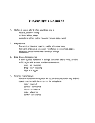 11 BASIC SPELLING RULES
1. I before E except after C when sound is a long e.
receive, deceive, ceiling
achieve, relieve, siege
exceptions: either, neither, financier, leisure, seize, weird
2. Alley-ally rule
For words ending in a vowel + y: add s: attorneys, boys
For words ending in a consonant + y: change to ies: armies, copies
exception: proper names like Kennedys, Emorys
3. Drop-dropped-dropping rule
If a one-syllable word ends in a single consonant after a vowel, and the
suffix begins with a vowel, double the consonant:
drop + ed = dropped
brag + ing = bragging
big + er = bigger
4. Referred-reference rule
Words of more than one syllable will double the consonant if they end in a
vowel-consonant with the accent on the last syllable:
refer’ - referred’
compel’ - compelled’
occur' - occurrence
refer - ref’erence
confer' - con’ference
 