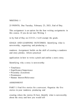 WRITING 1
25 POINTS, Due Tuesday, February 23, 2021, End of Day.
This assignment is an option for the four writing assignments in
this course. If you do not turn Writing 1
in by End of Day on 2/23/21, I will exempt the grade.
GOALS AND LEARNING OUTCOMES: Identifying what is
newsworthy, organizing and producing a
rundown. Assignment builds on the skill of creating a rundown
and story pitches. Allows practical
application in how to write a pitch and outline a news story.
Identifying why a story is newsworthy:
• Timeliness
• Significance/Importance
• Proximity (Location)
• Prominence
• Human Interest/Relevance
ASSIGNMENT
PART I: Find five stories for a newscast. Organize the five
stories in your rundown, producing and
creating where the stories fit best. Identify what is newsworthy
about the story and how you would tell
 