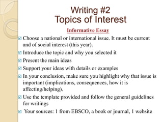 Writing #2
                Topics of Interest
                       Informative Essay
 Choose a national or international issue. It must be current
  and of social interest (this year).
 Introduce the topic and why you selected it
 Present the main ideas
 Support your ideas with details or examples
 In your conclusion, make sure you highlight why that issue is
  important (implications, consequences, how it is
  affecting/helping).
 Use the template provided and follow the general guidelines
  for writings
 Your sources: 1 from EBSCO, a book or journal, 1 website
 