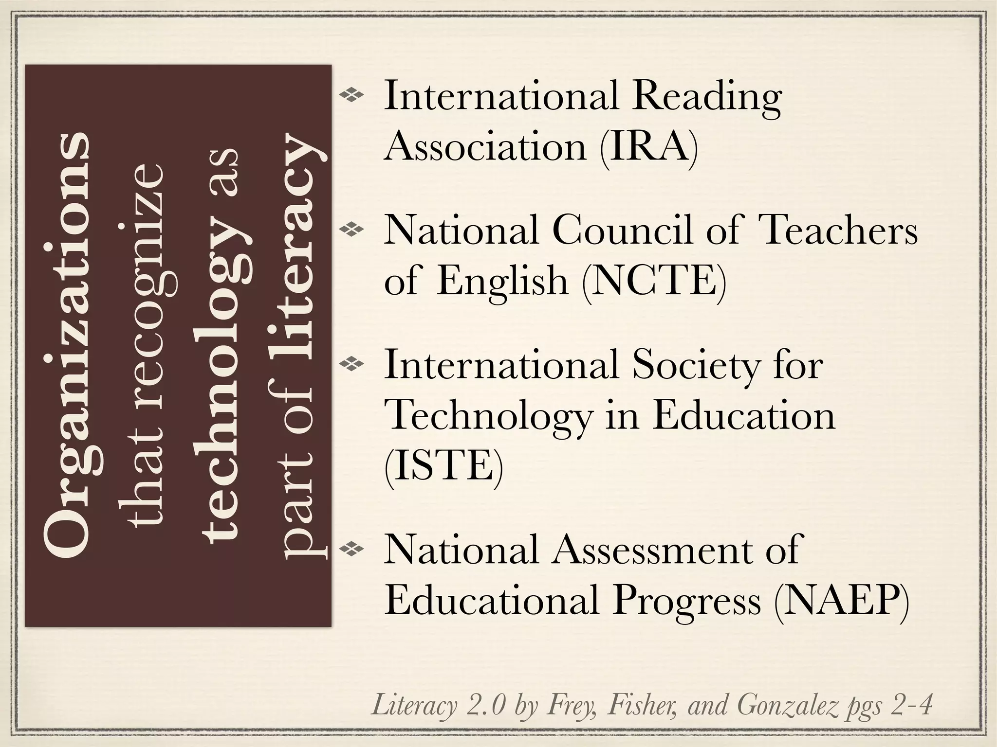 International Reading
Association (IRA)
National Council of Teachers
of English (NCTE)
International Society for
Technology in Education
(ISTE)
National Assessment of
Educational Progress (NAEP)
Literacy 2.0 by Frey, Fisher, and Gonzalez pgs 2-4
Organizations
thatrecognize
technologyas
partofliteracy
 
