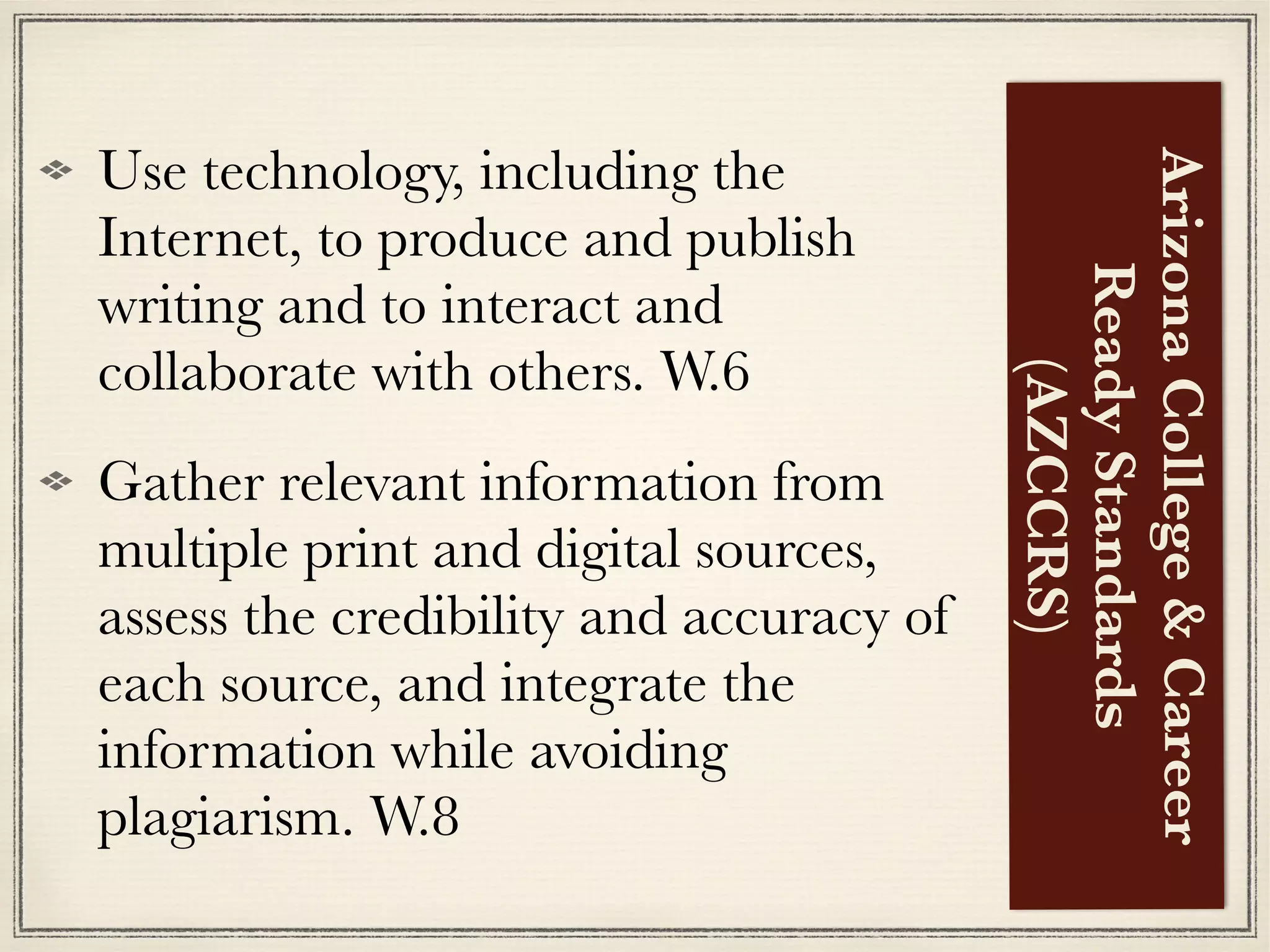 Use technology, including the
Internet, to produce and publish
writing and to interact and
collaborate with others. W.6
Gather relevant information from
multiple print and digital sources,
assess the credibility and accuracy of
each source, and integrate the
information while avoiding
plagiarism. W.8
ArizonaCollege&Career
ReadyStandards
(AZCCRS)
 