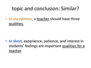 topic and conclusion: Similar?
• In my opinion, a teacher should have three
qualities.
• In short, experience, patience, and interest in
students’ feelings are important qualities for a
teacher.
 