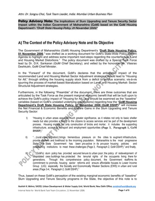 Attn: Dr. Songsu Choi, Task Team Leader, India: Mumbai Urban Business Plan
Policy Advisory Note: The Implications of Slum Upgrading and Tenure Security Sector
Impact within the Indian Government of Maharashtra (GoM) based on the GoM Housing
Department’s “Draft State Housing Policy, 01 November 2006”
Aashish K. Mishra, SASSD, Urban Development & Water Supply Unit, World Bank, New Delhi Office, amishra@worldbank.org
Internal Note for World Bank Task Team Circulation, 11 November 2006 Page 1 of 9
A) The Context of the Policy Advisory Note and Its Objective
The Government of Maharashtra (GoM) Housing Department’s “Draft State Housing Policy,
01 November 2006,” was drafted as a working document for GoM’s State-Wide Policy Reform
Agenda to highlight and address some important next-steps regarding the counterfactual “Land
and Housing Market Distortions.” The policy document was drafted by a Special Task Force
lead by Dr. D.K. Sankaran (GoM Chief Secretary); and vetted by the honorable Mr. Vilasrao
Deshkukh, GoM Chief Minister.
In the “Forward” of the document, GoM’s declares that the anticipated impact of the
recommended Land and Housing Market Sector Adjustment strategies should lead to “Housing
for All;” through shifting the housing supply stock from a deficit to surplus scenario; vis-à-vis
spurring the process of market-based liberalization based on Land- and Housing Market- Sector
Structural Adjustment strategies.
Furthermore, in the following “Preamble” of the document, there are three outcomes that are
articulated by the Task Force as the present marginal economic benefit that will be built upon to
achieve the GoM’s policy impact of “Housing for All;” and should be examined as the “baseline”
variables (based on GoM’s unstated underlying assumptions) regarding how the “GoM Housing
Department’s Draft State Housing Policy, 01 November 2006 (GoM DSHP)” will increase
the Net Financial & Economic Benefits and Welfare Gains in the Slum Upgrading and Tenure
Security Sector:
I) “Housing in urban areas assumes much greater significance, as it relates not only to basic shelter
needs but also provides a facility to the citizens to access services and be part of the development
process. Housing implies not only construction of bricks and mortar; it includes the supporting
infrastructure, access to transport and employment opportunities (Page 3, Paragraph 1, GoM
DSHP);”
II) “…(rural:urban migration) brings tremendous pressure on the cities to augment infrastructure,
provide shelters and livelihood to the incoming population. Maharashtra is the most progressive
State. The State Government has been pro-active in its pro-poor housing policies and
establishing institutions to meet these challenges (Page 3, Paragraph 2, GoM DSHP);” and finally,
III) “…(GoM’s) slum policy has provided secured tenure to urban poor; the policy of redevelopment of
dilapidated cess buildings has protected the tenurial rights of the occupants living there for
generations. Through this comprehensive policy document, the Government reaffirms its
commitment to promote, housing sector reforms and ensure affordable houses to Lower Income
Group (LIG) especially the Socially and Economically Weaker Sections (EWS) in urban and rural
areas (Page 3-4, Paragraph 2, GoM DSHP).”
Thus, based on these GoM’s perception of the existing marginal economic benefits of “baseline”
Slum Upgrading and Tenure Security programs in the State, the objective of this note is to
 