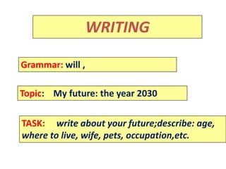 Rammar:
                  WRITING

Grammar: will ,

Topic: My future: the year 2030

TASK: write about your future;describe: age,
where to live, wife, pets, occupation,etc.
 