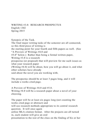 WRITING #3.0: RESEARCH PROSPECTUS
English 1302
Spring 2015
Synopsis of the Task.
The final major writing tasks of the semester are all connected,
so this third piece of writing is
the starting point for your fourth and fifth papers as well. (See
“A Preview of Writings #4.0 and
#5.0” below.) Rather than being a formal written paper,
Writing #3.0 is a research
prospectus (or proposal) that will preview for me such issues as
what your research paper
(Writing #4.0) will be about, how you will go about it, and what
other scholars have already
said about the novel you are working with.
The prospectus should be at least 3 pages long, and it will
include a works cited page.
A Preview of Writings #4.0 and #5.0.
Writing #4.0 will be a research paper about a novel of your
choosing.
The paper will be at least six pages long (not counting the
works cited page or abstract) and
will use research methods appropriate to its central research
question. It will once again
utilize MLA citation format. After the projects are all turned
in, each student will give an oral
presentation to the rest of the class on the finding of his or her
 