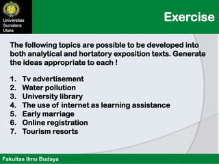 ExerciseUniversitas
Sumatera
Utara
Fakultas Ilmu Budaya
1. Tv advertisement
2. Water pollution
3. University library
4. The use of internet as learning assistance
5. Early marriage
6. Online registration
7. Tourism resorts
The following topics are possible to be developed into
both analytical and hortatory exposition texts. Generate
the ideas appropriate to each !
 