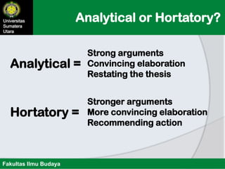 Analytical or Hortatory?Universitas
Sumatera
Utara
Fakultas Ilmu Budaya
Analytical =
Strong arguments
Convincing elaboration
Restating the thesis
Hortatory =
Stronger arguments
More convincing elaboration
Recommending action
 