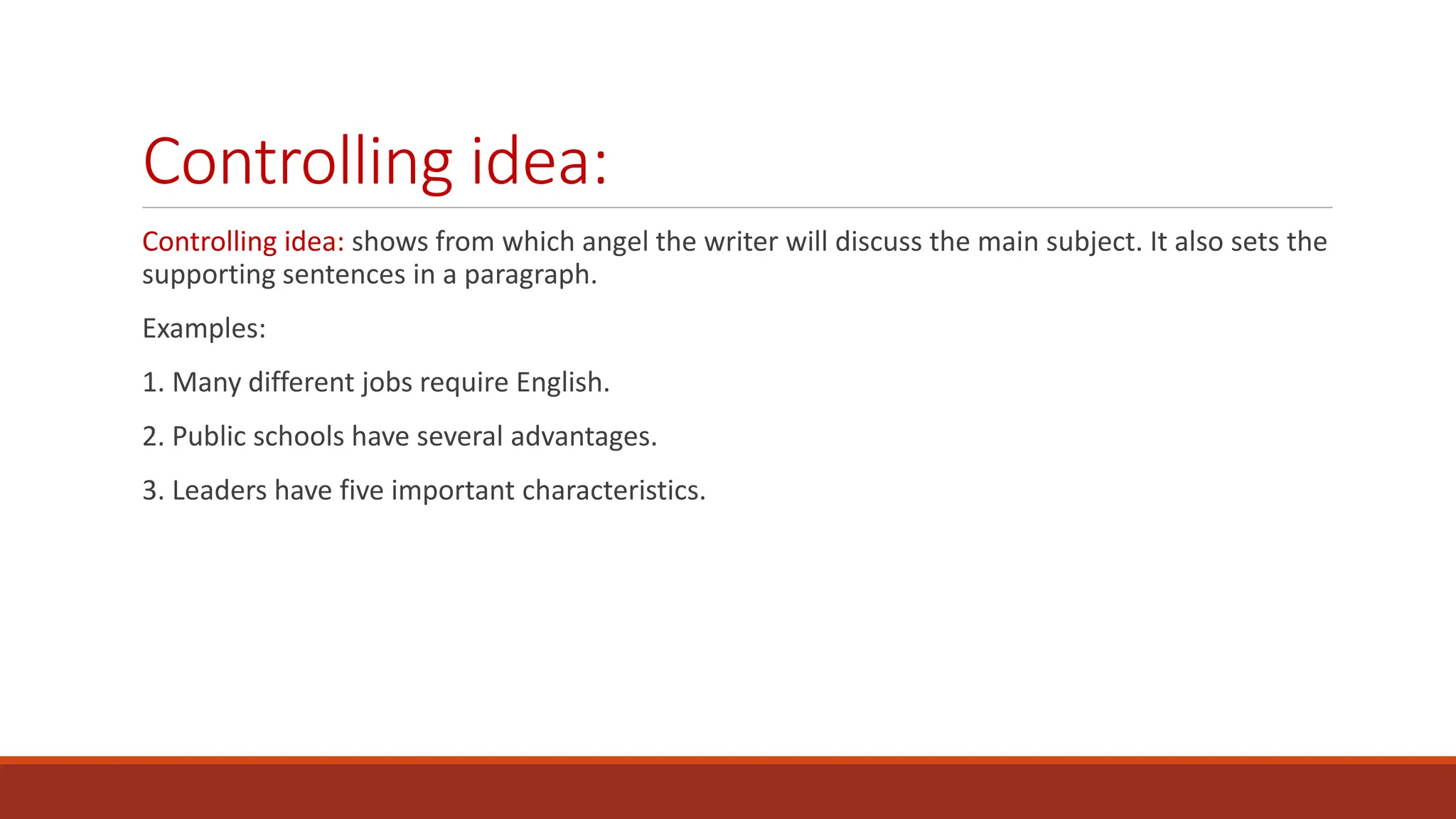 Controlling idea:
Controlling idea: shows from which angel the writer will discuss the main subject. It also sets the
supporting sentences in a paragraph.
Examples:
1. Many different jobs require English.
2. Public schools have several advantages.
3. Leaders have five important characteristics.
 