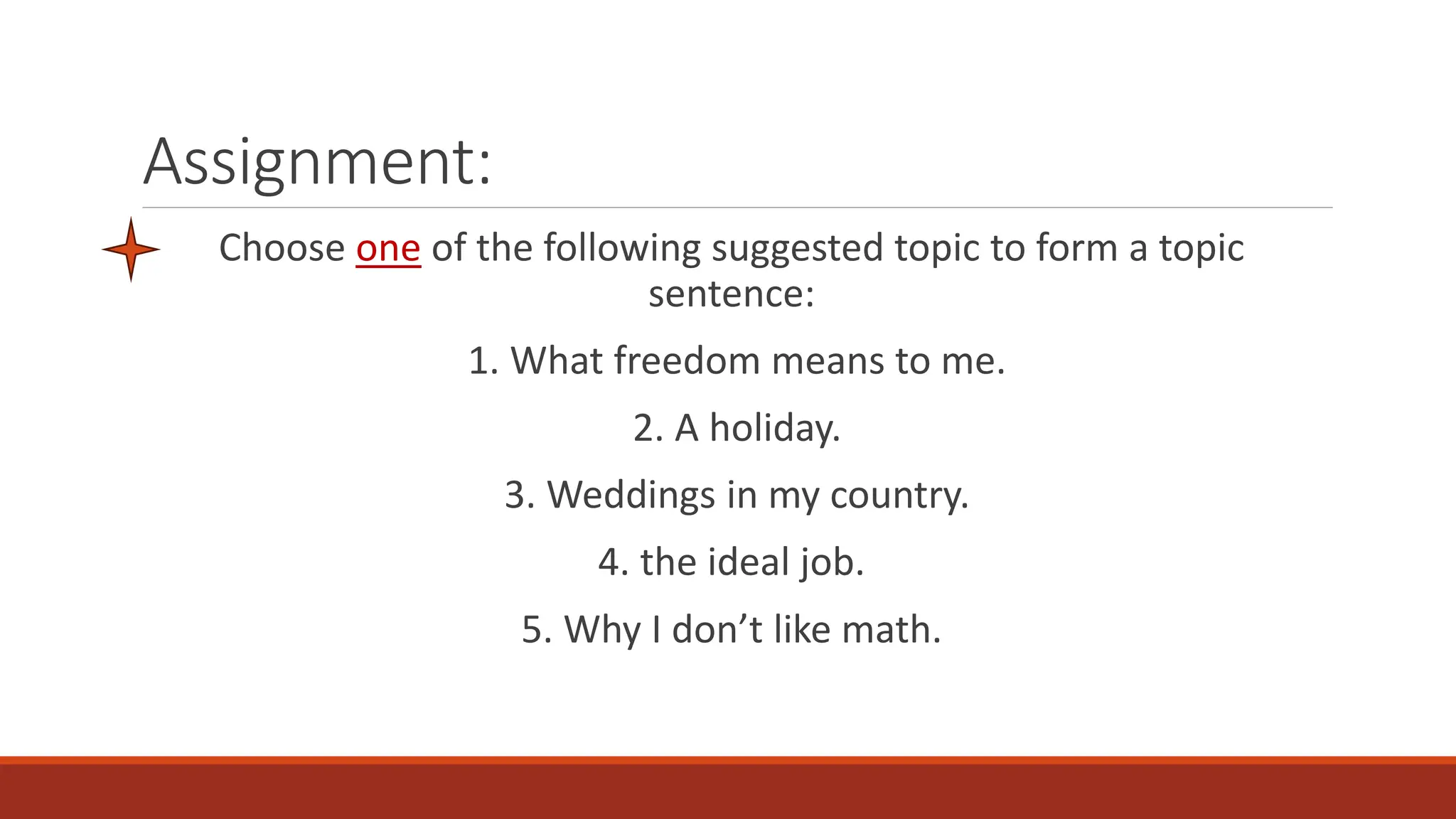 Assignment:
Choose one of the following suggested topic to form a topic
sentence:
1. What freedom means to me.
2. A holiday.
3. Weddings in my country.
4. the ideal job.
5. Why I don’t like math.
 
